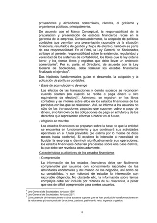 6
proveedores y acreedores comerciales, clientes, el gobierno y
organismos públicos, principalmente.
De acuerdo con el Marco Conceptual, la responsabilidad de la
preparación y presentación de estados financieros recae en la
gerencia de la empresa. Consecuentemente, la adopción de políticas
contables que permitan una presentación razonable de la situación
financiera, resultados de gestión y flujos de efectivo, también es parte
de esa responsabilidad. En el Perú, la Ley General de Sociedades
atribuye al gerente, responsabilidad sobre la existencia, regularidad y
veracidad de los sistemas de contabilidad, los libros que la ley ordena
llevar, y los demás libros y registros que debe llevar un ordenado
comerciante5
. Por su parte, el Directorio, de acuerdo con la Ley
General de Sociedades, debe formular los estados financieros
finalizado el ejercicio6
.
Dos hipótesis fundamentales guían el desarrollo, la adopción y la
aplicación de políticas contables:
- Base de acumulación o devengo
Los efectos de las transacciones y demás sucesos se reconocen
cuando ocurren (no cuando se recibe o paga dinero u otro
equivalente de efectivo)7
. Asimismo, se registran en los libros
contables y se informa sobre ellos en los estados financieros de los
períodos con los que se relacionan. Así, se informa a los usuarios no
sólo de las transacciones pasadas que suponen cobro o pago de
dinero, sino también de las obligaciones de pago en el futuro y de los
derechos que representan efectivo a cobrar en el futuro.
- Negocio en marcha
Los estados financieros se preparan sobre la base de que la entidad
se encuentra en funcionamiento y que continuará sus actividades
operativas en el futuro previsible (se estima por lo menos de doce
meses hacia adelante). Si existiera la intención o necesidad de
liquidar la empresa o disminuir significativamente sus operaciones,
los estados financieros deberían prepararse sobre una base distinta,
la que debe ser revelada adecuadamente.
Características cualitativas de los estados financieros
- Comprensión
La información de los estados financieros debe ser fácilmente
comprensible por usuarios con conocimiento razonable de las
actividades económicas y del mundo de los negocios, así como de
su contabilidad, y con voluntad de estudiar la información con
razonable diligencia. No obstante ello, la información sobre temas
complejos debe ser incluida por razones de su relevancia, a pesar
que sea de difícil comprensión para ciertos usuarios.
5
Ley General de Sociedades, Artículo 190º.
6
Ley General de Sociedades, Artículo 221º.
7
La ocurrencia de transacciones y otros sucesos supone que se han producido transformaciones en
la naturaleza y/o composición de activos, pasivos, patrimonio neto, ingresos o gastos.
 