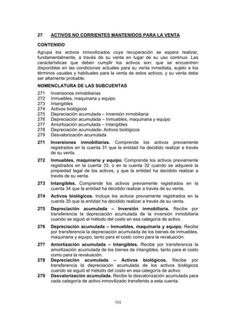 103
27 ACTIVOS NO CORRIENTES MANTENIDOS PARA LA VENTA
CONTENIDO
Agrupa los activos inmovilizados cuya recuperación se espera realizar,
fundamentalmente, a través de su venta en lugar de su uso continuo. Las
características que deben cumplir los activos son: que se encuentren
disponibles en las condiciones actuales para su venta inmediata, sujeto a los
términos usuales y habituales para la venta de estos activos, y su venta debe
ser altamente probable.
NOMENCLATURA DE LAS SUBCUENTAS
271 Inversiones inmobiliarias
272 Inmuebles, maquinaria y equipo
273 Intangibles
274 Activos biológicos
275 Depreciación acumulada – Inversión inmobiliaria
276 Depreciación acumulada – Inmuebles, maquinaria y equipo
277 Amortización acumulada – Intangibles
278 Depreciación acumulada- Activos biológicos
279 Desvalorización acumulada
271 Inversiones inmobiliarias. Comprende los activos previamente
registrados en la cuenta 31 que la entidad ha decidido realizar a través
de su venta.
272 Inmuebles, maquinaria y equipo. Comprende los activos previamente
registrados en la cuenta 33, o en la cuenta 32 cuando se adquiere la
propiedad legal de los activos, y que la entidad ha decidido realizar a
través de su venta.
273 Intangibles. Comprende los activos previamente registrados en la
cuenta 34 que la entidad ha decidido realizar a través de su venta.
274 Activos biológicos. Incluye los activos previamente registrados en la
cuenta 35 que la entidad ha decidido realizar a través de su venta.
275 Depreciación acumulada – Inversión inmobiliaria. Recibe por
transferencia la depreciación acumulada de la inversión inmobiliaria
cuando se siguió el método del costo en esa categoría de activo.
276 Depreciación acumulada – Inmuebles, maquinaria y equipo. Recibe
por transferencia la depreciación acumulada de los bienes de inmuebles,
maquinaria y equipo, tanto para el costo como para la revaluación.
277 Amortización acumulada – Intangibles. Recibe por transferencia la
amortización acumulada de los bienes de intangibles, tanto para el costo
como para la revaluación.
278 Depreciación acumulada – Activos biológicos. Recibe por
transferencia la depreciación acumulada de los activos biológicos
cuando se siguió el método del costo en esa categoría de activo.
279 Desvalorización acumulada. Recibe la desvalorización acumulada para
cada categoría de activo inmovilizado transferido a esta cuenta.
 