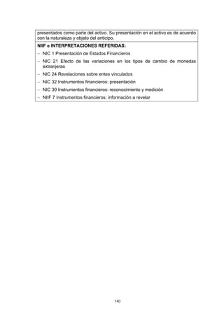 140
presentados como parte del activo. Su presentación en el activo es de acuerdo
con la naturaleza y objeto del anticipo.
NIIF e INTERPRETACIONES REFERIDAS:
− NIC 1 Presentación de Estados Financieros
− NIC 21 Efecto de las variaciones en los tipos de cambio de monedas
extranjeras
− NIC 24 Revelaciones sobre entes vinculados
− NIC 32 Instrumentos financieros: presentación
− NIC 39 Instrumentos financieros: reconocimiento y medición
− NIIF 7 Instrumentos financieros: información a revelar
 