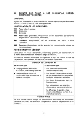 141
44 CUENTAS POR PAGAR A LOS ACCIONISTAS (SOCIOS),
DIRECTORES Y GERENTES
CONTENIDO
Agrupa las subcuentas que representan las sumas adeudadas por la empresa
a los accionistas (o socios), directores y gerentes.
NOMENCLATURA DE LAS SUBCUENTAS
441 Accionistas (o socios)
442 Directores
443 Gerentes
441 Accionistas (o socios). Obligaciones con los accionistas por concepto
de préstamos y dividendos, entre otros.
442 Directores. Obligaciones con los directores por dietas u otros
conceptos.
443 Gerentes. Obligaciones con los gerentes por conceptos diferentes a las
remuneraciones.
RECONOCIMIENTO Y MEDICIÓN
Las cuentas por pagar a accionistas, directores y gerentes, se reconocerán por
el monto de la transacción, menos los pagos efectuados.
El saldo de moneda extranjera se expresará al tipo de cambio al que se
pagarían las transacciones a la fecha de los estados financieros.
DINÁMICA DE LA CUENTA 44
Es debitada por: Es acreditada por:
• Los pagos efectuados a los
accionistas, directores y gerentes.
• La diferencia de cambio si
disminuye el tipo de cambio de la
moneda extranjera.
• Los préstamos recibidos de
accionistas (o socios).
• Los dividendos declarados a favor
de los accionistas (o socios) menos
cualquier impuesto o retención.
• Las dietas devengadas a favor de
los directores.
• Las obligaciones con gerentes,
diferentes de las remuneraciones.
• La diferencia de cambio, si se
incrementa el tipo de cambio de la
moneda extranjera.
COMENTARIOS
En esta cuenta sólo se incluye las transacciones realizadas con accionistas
personas naturales; las realizadas con personas jurídicas se presentan en la
cuenta 47.
 