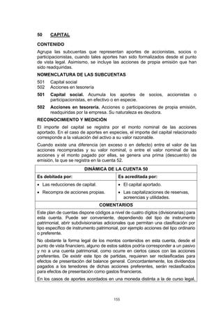 155
50 CAPITAL
CONTENIDO
Agrupa las subcuentas que representan aportes de accionistas, socios o
participacionistas, cuando tales aportes han sido formalizados desde el punto
de vista legal. Asimismo, se incluye las acciones de propia emisión que han
sido readquiridas.
NOMENCLATURA DE LAS SUBCUENTAS
501 Capital social
502 Acciones en tesorería
501 Capital social. Acumula los aportes de socios, accionistas o
participacionistas, en efectivo o en especie.
502 Acciones en tesorería. Acciones o participaciones de propia emisión,
readquiridas por la empresa. Su naturaleza es deudora.
RECONOCIMIENTO Y MEDICIÓN
El importe del capital se registra por el monto nominal de las acciones
aportado. En el caso de aportes en especies, el importe del capital relacionado
corresponde a la valuación del activo a su valor razonable.
Cuando existe una diferencia (en exceso o en defecto) entre el valor de las
acciones recompradas y su valor nominal, o entre el valor nominal de las
acciones y el monto pagado por ellas, se genera una prima (descuento) de
emisión, la que se registra en la cuenta 52.
DINÁMICA DE LA CUENTA 50
Es debitada por: Es acreditada por:
• Las reducciones de capital.
• Recompra de acciones propias.
• El capital aportado.
• Las capitalizaciones de reservas,
acreencias y utilidades.
COMENTARIOS
Este plan de cuentas dispone códigos a nivel de cuatro dígitos (divisionarias) para
esta cuenta. Puede ser conveniente, dependiendo del tipo de instrumento
patrimonial, abrir subdivisionarias adicionales que permitan una clasificación por
tipo específico de instrumento patrimonial, por ejemplo acciones del tipo ordinario
o preferente.
No obstante la forma legal de los montos contenidos en esta cuenta, desde el
punto de vista financiero, alguno de estos saldos podría corresponder a un pasivo
y no a una cuenta patrimonial, como ocurre en ciertos casos con las acciones
preferentes. De existir este tipo de partidas, requieren ser reclasificadas para
efectos de presentación del balance general. Concordantemente, los dividendos
pagados a los tenedores de dichas acciones preferentes, serán reclasificados
para efectos de presentación como gastos financieros.
En los casos de aportes acordados en una moneda distinta a la de curso legal,
 