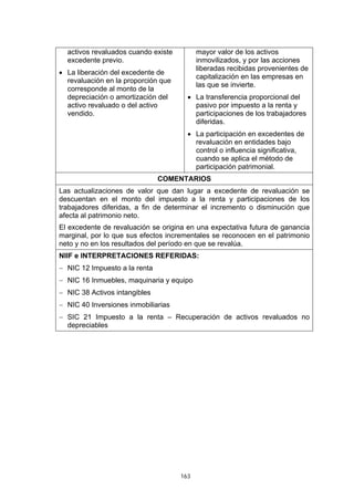 163
activos revaluados cuando existe
excedente previo.
• La liberación del excedente de
revaluación en la proporción que
corresponde al monto de la
depreciación o amortización del
activo revaluado o del activo
vendido.
mayor valor de los activos
inmovilizados, y por las acciones
liberadas recibidas provenientes de
capitalización en las empresas en
las que se invierte.
• La transferencia proporcional del
pasivo por impuesto a la renta y
participaciones de los trabajadores
diferidas.
• La participación en excedentes de
revaluación en entidades bajo
control o influencia significativa,
cuando se aplica el método de
participación patrimonial.
COMENTARIOS
Las actualizaciones de valor que dan lugar a excedente de revaluación se
descuentan en el monto del impuesto a la renta y participaciones de los
trabajadores diferidas, a fin de determinar el incremento o disminución que
afecta al patrimonio neto.
El excedente de revaluación se origina en una expectativa futura de ganancia
marginal, por lo que sus efectos incrementales se reconocen en el patrimonio
neto y no en los resultados del período en que se revalúa.
NIIF e INTERPRETACIONES REFERIDAS:
− NIC 12 Impuesto a la renta
− NIC 16 Inmuebles, maquinaria y equipo
− NIC 38 Activos intangibles
− NIC 40 Inversiones inmobiliarias
− SIC 21 Impuesto a la renta – Recuperación de activos revaluados no
depreciables
 