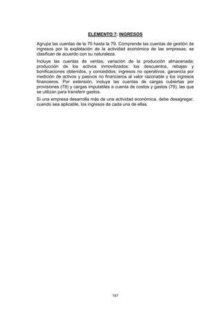 187
ELEMENTO 7: INGRESOS
Agrupa las cuentas de la 70 hasta la 79. Comprende las cuentas de gestión de
ingresos por la explotación de la actividad económica de las empresas; se
clasifican de acuerdo con su naturaleza.
Incluye las cuentas de ventas; variación de la producción almacenada;
producción de los activos inmovilizados; los descuentos, rebajas y
bonificaciones obtenidos, y concedidos; ingresos no operativos, ganancia por
medición de activos y pasivos no financieros al valor razonable y los ingresos
financieros. Por extensión, incluye las cuentas de cargas cubiertas por
provisiones (78) y cargas imputables a cuenta de costos y gastos (79), las que
se utilizan para transferir gastos.
Si una empresa desarrolla más de una actividad económica, debe desagregar,
cuando sea aplicable, los ingresos de cada una de ellas.
 