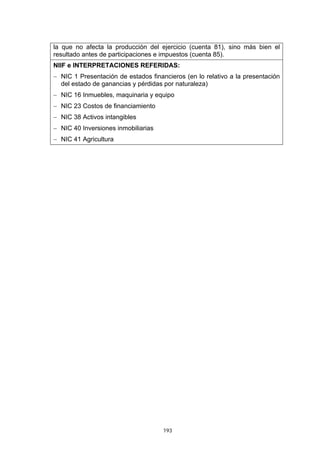 193
la que no afecta la producción del ejercicio (cuenta 81), sino más bien el
resultado antes de participaciones e impuestos (cuenta 85).
NIIF e INTERPRETACIONES REFERIDAS:
− NIC 1 Presentación de estados financieros (en lo relativo a la presentación
del estado de ganancias y pérdidas por naturaleza)
− NIC 16 Inmuebles, maquinaria y equipo
− NIC 23 Costos de financiamiento
− NIC 38 Activos intangibles
− NIC 40 Inversiones inmobiliarias
− NIC 41 Agricultura
 