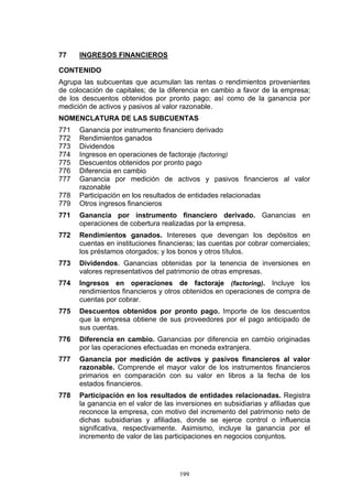 199
77 INGRESOS FINANCIEROS
CONTENIDO
Agrupa las subcuentas que acumulan las rentas o rendimientos provenientes
de colocación de capitales; de la diferencia en cambio a favor de la empresa;
de los descuentos obtenidos por pronto pago; así como de la ganancia por
medición de activos y pasivos al valor razonable.
NOMENCLATURA DE LAS SUBCUENTAS
771 Ganancia por instrumento financiero derivado
772 Rendimientos ganados
773 Dividendos
774 Ingresos en operaciones de factoraje (factoring)
775 Descuentos obtenidos por pronto pago
776 Diferencia en cambio
777 Ganancia por medición de activos y pasivos financieros al valor
razonable
778 Participación en los resultados de entidades relacionadas
779 Otros ingresos financieros
771 Ganancia por instrumento financiero derivado. Ganancias en
operaciones de cobertura realizadas por la empresa.
772 Rendimientos ganados. Intereses que devengan los depósitos en
cuentas en instituciones financieras; las cuentas por cobrar comerciales;
los préstamos otorgados; y los bonos y otros títulos.
773 Dividendos. Ganancias obtenidas por la tenencia de inversiones en
valores representativos del patrimonio de otras empresas.
774 Ingresos en operaciones de factoraje (factoring). Incluye los
rendimientos financieros y otros obtenidos en operaciones de compra de
cuentas por cobrar.
775 Descuentos obtenidos por pronto pago. Importe de los descuentos
que la empresa obtiene de sus proveedores por el pago anticipado de
sus cuentas.
776 Diferencia en cambio. Ganancias por diferencia en cambio originadas
por las operaciones efectuadas en moneda extranjera.
777 Ganancia por medición de activos y pasivos financieros al valor
razonable. Comprende el mayor valor de los instrumentos financieros
primarios en comparación con su valor en libros a la fecha de los
estados financieros.
778 Participación en los resultados de entidades relacionadas. Registra
la ganancia en el valor de las inversiones en subsidiarias y afiliadas que
reconoce la empresa, con motivo del incremento del patrimonio neto de
dichas subsidiarias y afiliadas, donde se ejerce control o influencia
significativa, respectivamente. Asimismo, incluye la ganancia por el
incremento de valor de las participaciones en negocios conjuntos.
 