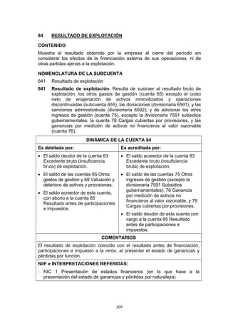 209
84 RESULTADO DE EXPLOTACIÓN
CONTENIDO
Muestra el resultado obtenido por la empresa al cierre del período sin
considerar los efectos de la financiación externa de sus operaciones, ni de
otras partidas ajenas a la explotación.
NOMENCLATURA DE LA SUBCUENTA
841 Resultado de explotación
841 Resultado de explotación. Resulta de sustraer al resultado bruto de
explotación, los otros gastos de gestión (cuenta 65) excepto el costo
neto de enajenación de activos inmovilizados y operaciones
discontinuadas (subcuenta 655), las donaciones (divisionaria 6591), y las
sanciones administrativas (divisionaria 6592); y de adicionar los otros
ingresos de gestión (cuenta 75), excepto la divisionaria 7591 subsidios
gubernamentales, la cuenta 78 Cargas cubiertas por provisiones, y las
ganancias por medición de activos no financieros al valor razonable
(cuenta 76).
DINÁMICA DE LA CUENTA 84
Es debitada por: Es acreditada por:
• El saldo deudor de la cuenta 83
Excedente bruto (insuficiencia
bruta) de explotación.
• El saldo de las cuentas 65 Otros
gastos de gestión y 68 Valuación y
deterioro de activos y provisiones.
• El saldo acreedor de esta cuenta,
con abono a la cuenta 85
Resultado antes de participaciones
e impuestos.
• El saldo acreedor de la cuenta 83
Excedente bruto (insuficiencia
bruta) de explotación.
• El saldo de las cuentas 75 Otros
ingresos de gestión (excepto la
divisionaria 7591 Subsidios
gubernamentales), 76 Ganancia
por medición de activos no
financieros al valor razonable, y 78
Cargas cubiertas por provisiones.
• El saldo deudor de esta cuenta con
cargo a la cuenta 85 Resultado
antes de participaciones e
impuestos.
COMENTARIOS
El resultado de explotación coincide con el resultado antes de financiación,
participaciones e impuesto a la renta, al presentar el estado de ganancias y
pérdidas por función.
NIIF e INTERPRETACIONES REFERIDAS:
− NIC 1 Presentación de estados financieros (en lo que hace a la
presentación del estado de ganancias y pérdidas por naturaleza)
 