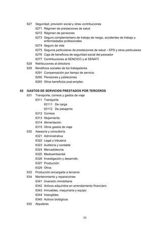 50
627 Seguridad, previsión social y otras contribuciones
6271 Régimen de prestaciones de salud
6272 Régimen de pensiones
6273 Seguro complementario de trabajo de riesgo, accidentes de trabajo y
enfermedades profesionales
6274 Seguro de vida
6275 Seguros particulares de prestaciones de salud – EPS y otros particulares
6276 Caja de beneficios de seguridad social del pescador
6277 Contribuciones al SENCICO y el SENATI
628 Retribuciones al directorio
629 Beneficios sociales de los trabajadores
6291 Compensación por tiempo de servicio
6292 Pensiones y jubilaciones
6293 Otros beneficios post-empleo
63 GASTOS DE SERVICIOS PRESTADOS POR TERCEROS
631 Transporte, correos y gastos de viaje
6311 Transporte
63111 De carga
63112 De pasajeros
6312 Correos
6313 Alojamiento
6314 Alimentación
6315 Otros gastos de viaje
632 Asesoría y consultoría
6321 Administrativa
6322 Legal y tributaria
6323 Auditoría y contable
6324 Mercadotecnia
6325 Medioambiental
6326 Investigación y desarrollo
6327 Producción
6329 Otros
633 Producción encargada a terceros
634 Mantenimiento y reparaciones
6341 Inversión inmobiliaria
6342 Activos adquiridos en arrendamiento financiero
6343 Inmuebles, maquinaria y equipo
6344 Intangibles
6345 Activos biológicos
635 Alquileres
 