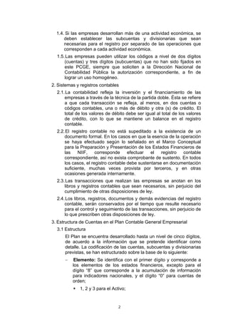2
1.4. Si las empresas desarrollan más de una actividad económica, se
deben establecer las subcuentas y divisionarias que sean
necesarias para el registro por separado de las operaciones que
corresponden a cada actividad económica.
1.5.Las empresas pueden utilizar los códigos a nivel de dos dígitos
(cuentas) y tres dígitos (subcuentas) que no han sido fijados en
este PCGE, siempre que soliciten a la Dirección Nacional de
Contabilidad Pública la autorización correspondiente, a fin de
lograr un uso homogéneo.
2. Sistemas y registros contables
2.1.La contabilidad refleja la inversión y el financiamiento de las
empresas a través de la técnica de la partida doble. Ésta se refiere
a que cada transacción se refleja, al menos, en dos cuentas o
códigos contables, una o más de débito y otra (s) de crédito. El
total de los valores de débito debe ser igual al total de los valores
de crédito, con lo que se mantiene un balance en el registro
contable.
2.2.El registro contable no está supeditado a la existencia de un
documento formal. En los casos en que la esencia de la operación
se haya efectuado según lo señalado en el Marco Conceptual
para la Preparación y Presentación de los Estados Financieros de
las NIIF, corresponde efectuar el registro contable
correspondiente, así no exista comprobante de sustento. En todos
los casos, el registro contable debe sustentarse en documentación
suficiente, muchas veces provista por terceros, y en otras
ocasiones generada internamente.
2.3.Las transacciones que realizan las empresas se anotan en los
libros y registros contables que sean necesarios, sin perjuicio del
cumplimiento de otras disposiciones de ley.
2.4.Los libros, registros, documentos y demás evidencias del registro
contable, serán conservados por el tiempo que resulte necesario
para el control y seguimiento de las transacciones, sin perjuicio de
lo que prescriben otras disposiciones de ley.
3. Estructura de Cuentas en el Plan Contable General Empresarial
3.1 Estructura
El Plan se encuentra desarrollado hasta un nivel de cinco dígitos,
de acuerdo a la información que se pretende identificar como
detalle. La codificación de las cuentas, subcuentas y divisionarias
previstas, se han estructurado sobre la base de lo siguiente:
− Elemento: Se identifica con el primer dígito y corresponde a
los elementos de los estados financieros, excepto para el
dígito “8” que corresponde a la acumulación de información
para indicadores nacionales, y el dígito “0” para cuentas de
orden;
ƒ 1, 2 y 3 para el Activo;
 