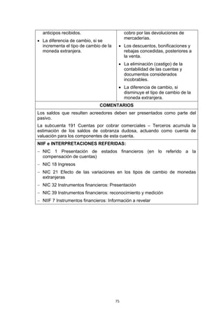 75
anticipos recibidos.
• La diferencia de cambio, si se
incrementa el tipo de cambio de la
moneda extranjera.
cobro por las devoluciones de
mercaderías.
• Los descuentos, bonificaciones y
rebajas concedidas, posteriores a
la venta.
• La eliminación (castigo) de la
contabilidad de las cuentas y
documentos considerados
incobrables.
• La diferencia de cambio, si
disminuye el tipo de cambio de la
moneda extranjera.
COMENTARIOS
Los saldos que resulten acreedores deben ser presentados como parte del
pasivo.
La subcuenta 191 Cuentas por cobrar comerciales – Terceros acumula la
estimación de los saldos de cobranza dudosa, actuando como cuenta de
valuación para los componentes de esta cuenta.
NIIF e INTERPRETACIONES REFERIDAS:
− NIC 1 Presentación de estados financieros (en lo referido a la
compensación de cuentas)
− NIC 18 Ingresos
− NIC 21 Efecto de las variaciones en los tipos de cambio de monedas
extranjeras
− NIC 32 Instrumentos financieros: Presentación
− NIC 39 Instrumentos financieros: reconocimiento y medición
− NIIF 7 Instrumentos financieros: Información a revelar
 