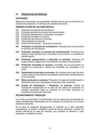 95
23 PRODUCTOS EN PROCESO
CONTENIDO
Agrupa las subcuentas que representan aquellos bienes que se encuentran en
proceso de producción, a la fecha de los estados financieros.
NOMENCLATURA DE LAS SUBCUENTAS
231 Productos en proceso de manufactura
232 Productos extraídos en proceso de transformación
233 Productos agropecuarios y piscícolas en proceso
234 Productos inmuebles en proceso
235 Existencias de servicios en proceso
237 Otros productos en proceso
238 Costos de financiación – Productos en proceso
231 Productos en proceso de manufactura. Productos que se encuentran
en proceso de manufactura.
232 Productos extraídos en proceso de transformación. Productos que
habiendo sido extraídos de la naturaleza, se encuentran en proceso de
transformación.
233 Productos agropecuarios y piscícolas en proceso. Productos de
origen animal o vegetal que se encuentran en proceso de producción.
234 Productos inmuebles en proceso. Inmuebles que se encuentran en
proceso de construcción, cuando los inmuebles son destinados a la
venta.
235 Existencias de servicios en proceso. Se compone de la mano de obra
y otros costos involucrados en la prestación del servicio mientras éste no
se ha concluido.
237 Otros productos en proceso. Productos en etapa de transformación o
fabricación que no se contemplan en las subcuentas anteriores.
238 Costos de financiación – Productos en proceso. Costos de
financiación incorporados en el valor de los activos de productos en
proceso, generados hasta el momento en que tales productos se
transfieren a producción terminada.
RECONOCIMIENTO Y MEDICIÓN
Los costos de producción o transformación de las existencias comprenden los
costos directamente relacionados con las unidades en producción y los costos
indirectos atribuibles.
En el caso de productos agropecuarios, la medición es a valor razonable
considerando el estado y condición actual de dichos productos. Cuando no
existan referencias al valor de mercado, que permitan la medición a valor
razonable, se medirán al costo.
 
