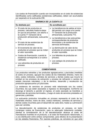 Los costos de financiación cuando son incorporados en el costo de existencias
identificadas como calificadas (existencias calificadas), deben ser acumulados
por separado en la subcuenta 238.
                       DINÁMICA DE LA CUENTA 23
Es debitada por:                        Es acreditada por:
• El costo de los productos en          • La transferencia de saldos al inicio
  proceso, calculado hasta la etapa       del periodo con cargo a la cuenta
  en que se encuentran, con abono a       71 Variación de la producción
  la cuenta 71 Variación de la            almacenada, subcuenta 713.
  producción almacenada, subcuenta
                                        • La transferencia a las subcuentas
  713.
                                          correspondientes de productos
• El costo de las existencias de          terminados y de existencias de
  servicio en proceso.                    servicios terminados.
• El incremento de valor de los     • La disminución de valor de los
  productos en proceso que se miden   productos en proceso que se miden
  al valor razonable.                 al valor razonable.
• Costos de financiación, cuando la     • Los faltantes de productos en
  existencia corresponde a un activo      proceso.
  calificado.
                                        • Los castigos de productos en
• Los sobrantes de productos en           proceso.
  proceso.

                               COMENTARIOS
Los productos extraídos y los productos agropecuarios y piscícolas (medidos
al costo) en proceso, agrupan los costos de los materiales directos, mano de
obra, costos indirectos, contratos de servicios y demás costos que incurre la
entidad en los procesos de extracción y proceso de refinación o cambio de
estado (recursos naturales), y de la siembra, desarrollo y recolección de
productos agropecuarios y/o piscícolas.
La existencia de servicios en proceso está relacionada con los costos
incurridos, los que están asociados a ingresos no devengados. Conforme se
devenga el derecho a percibir el ingreso, el costo asociado se transfiere a
existencias de servicios terminados, y luego al costo de servicios prestados en
ganancias y pérdidas.
La subcuenta productos inmuebles en proceso representa el costo de los
materiales directos, mano de obra, costos indirectos, contratos de servicios y
demás costos incurridos para el desarrollo de cada obra, hasta su culminación
para ser vendida.
La desvalorización de existencias de productos en proceso, en tanto
contengan costos de financiación, para su adecuado tratamiento contable,
plantea la consideración de si tal desvalorización alcanza al costo de
manufactura invertido en el producto, o al costo de financiación relacionado, o
a una distribución entre ambos componentes, para efectos de la presentación
en los estados financieros. Por razones prácticas, se conviene en que ante


                                       96
 