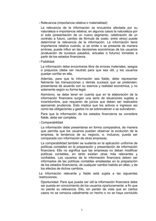 - Relevancia (importancia relativa o materialidad)
 La relevancia de la información se encuentra afectada por su
 naturaleza e importancia relativa; en algunos casos la naturaleza por
 sí sola (presentación de un nuevo segmento, celebración de un
 contrato a futuro, cambio de fórmula de costo, entre otros) puede
 determinar la relevancia de la información. La información tiene
 importancia relativa cuando, si se omite o se presenta de manera
 errónea, puede influir en las decisiones económicas de los usuarios
 (evaluación de sucesos pasados, actuales o futuros) tomadas a
 partir de los estados financieros.
- Fiabilidad
 La información debe encontrarse libre de errores materiales, sesgos
 o prejuicios (debe ser neutral) para que sea útil, y los usuarios
 puedan confiar en ella.
 Además, para que la información sea fiable, debe representar
 fielmente las transacciones y demás sucesos que se pretenden;
 presentarse de acuerdo con su esencia y realidad económica, y no
 solamente según su forma legal.
 Asimismo, se debe tener en cuenta que en la elaboración de la
 información financiera surgen una serie de situaciones sujetas a
 incertidumbre, que requieren de juicios que deben ser realizados
 ejerciendo prudencia. Esto implica que los activos e ingresos así
 como las obligaciones y gastos no se sobrevaloren o se subvaloren.
 Para que la información de los estados financieros se considere
 fiable, debe ser completa.
- Comparabilidad
 La información debe presentarse en forma comparativa, de manera
 que permita que los usuarios puedan observar la evolución de la
 empresa, la tendencia de su negocio, e, inclusive, pueda ser
 comparada con información de otras empresas.
 La comparabilidad también se sustenta en la aplicación uniforme de
 políticas contables en la preparación y presentación de información
 financiera. Ello no significa que las empresas no deban modificar
 políticas contables, en tanto existan otras más relevantes y
 confiables. Los usuarios de la información financiera deben ser
 informados de las políticas contables empleadas en la preparación
 de los estados financieros, de cualquier cambio habido en ellas, y de
 los efectos de dichos cambios.
La información relevante y fiable está sujeta a las siguientes
restricciones:
 Oportunidad: Para que pueda ser útil la información financiera debe
 ser puesta en conocimiento de los usuarios oportunamente, a fin que
 no pierda su relevancia. Ello, sin perder de vista que en ciertos
 casos no se conozca cabalmente un hecho o no se haya concluido




                              7
 