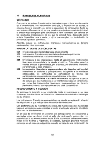30    INVERSIONES MOBILIARIAS

CONTENIDO
Comprende los activos financieros (no derivados) cuyos cobros son de cuantía
fija o determinable, sus vencimientos son fijos, y respecto de los cuales, la
empresa tiene la intención, así como la capacidad, de conservarlos hasta su
vencimiento, diferentes de: a) los que, en el momento de reconocimiento inicial,
la entidad haya designado para contabilizar al valor razonable, con cambios en
los resultados (negociables); b) los que la entidad haya designado como
activos disponibles para la venta; y, c) los que cumplan con la definición de
préstamos y partidas por cobrar.
Además, incluye los instrumentos financieros representativos de derecho
patrimonial en otras empresas.
NOMENCLATURA DE LAS SUBCUENTAS
301   Inversiones a ser mantenidas hasta el vencimiento
302   Instrumentos financieros representativos de derecho patrimonial
308   Inversiones mobiliarias – Acuerdo de compra
301   Inversiones a ser mantenidas hasta el vencimiento. Instrumentos
      financieros representativos de deuda adquiridos. Entre ellos están los
      valores emitidos o garantizados, por el Estado, por el sistema financiero,
      por empresas, u otras entidades.
302   Instrumentos financieros representativos de derecho patrimonial.
      Inversiones en acciones o participaciones, incluyendo a las entidades
      relacionadas, los certificados de participación de fondos, las
      participaciones en asociaciones en participación, entre otros.
308   Inversiones mobiliarias – Acuerdo de compra. Incluye los acuerdos
      de compra por las inversiones a ser mantenidas hasta el vencimiento,
      así como los instrumentos financieros representativos de derecho
      patrimonial, cuando son liquidados en una base convencional.
RECONOCIMIENTO Y MEDICIÓN
Se reconoce la inversión a ser mantenida hasta el vencimiento a su valor
razonable, más los costos de transacción directamente atribuibles a la compra
o a su emisión.
Los instrumentos financieros representativos de deuda se registrarán al costo
de adquisición, el que incluye todos los costos de transacción.
Con posterioridad a su reconocimiento inicial, las inversiones a ser mantenidas
hasta el vencimiento serán medidas al costo amortizado utilizando el método
de la tasa de interés efectiva.
En el caso de inversiones en acciones y/o participaciones en subsidiarias y
asociadas, éstas se deben medir al valor de participación patrimonial, con
posterioridad a su reconocimiento inicial. En la oportunidad del reconocimiento
inicial, debe medirse y registrarse, si existiese, cualquier plusvalía mercantil
contenida en el costo de adquisición cuando se trata de una combinación de




                                      109
 