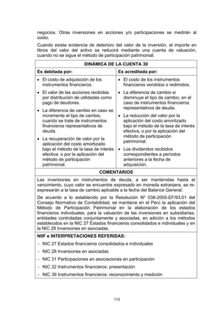 negocios. Otras inversiones en acciones y/o participaciones se medirán al
costo.
Cuando exista evidencia de deterioro del valor de la inversión, el importe en
libros del valor del activo se reducirá mediante una cuenta de valuación,
cuando no se sigue el método de participación patrimonial.
                       DINÁMICA DE LA CUENTA 30
Es debitada por:                          Es acreditada por:
• El costo de adquisición de los          • El costo de los instrumentos
  instrumentos financieros.                 financieros vendidos o redimidos.
• El valor de las acciones recibidas      • La diferencia de cambio si
  por distribución de utilidades como       disminuye el tipo de cambio, en el
  pago de deudores.                         caso de instrumentos financieros
                                            representativos de deuda.
• La diferencia de cambio en caso se
  incremente el tipo de cambio,           • La reducción del valor por la
  cuando se trate de instrumentos           aplicación del costo amortizado
  financieros representativos de            bajo el método de la tasa de interés
  deuda.                                    efectiva, o por la aplicación del
                                            método de participación
• La recuperación de valor por la
                                            patrimonial.
  aplicación del costo amortizado
  bajo el método de la tasa de interés • Los dividendos recibidos
  efectiva, o por la aplicación del      correspondientes a períodos
  método de participación                anteriores a la fecha de
  patrimonial.                           adquisición.
                               COMENTARIOS
Las inversiones en instrumentos de deuda, a ser mantenidas hasta el
vencimiento, cuyo valor se encuentre expresado en moneda extranjera, se re-
expresarán a la tasa de cambio aplicable a la fecha del Balance General.
De acuerdo a lo establecido por la Resolución Nº 038-2005-EF/93.01 del
Consejo Normativo de Contabilidad, se mantiene en el Perú la aplicación del
Método de Participación Patrimonial en la elaboración de los estados
financieros individuales, para la valuación de las inversiones en subsidiarias,
entidades controladas conjuntamente y asociadas, en adición a los métodos
establecidos en la NIC 27 Estados financieros consolidados e individuales y en
la NIC 28 Inversiones en asociadas.
NIIF e INTERPRETACIONES REFERIDAS:
− NIC 27 Estados financieros consolidados e individuales
− NIC 28 Inversiones en asociadas
− NIC 31 Participaciones en asociaciones en participación
− NIC 32 Instrumentos financieros: presentación
− NIC 39 Instrumentos financieros: reconocimiento y medición




                                        110
 