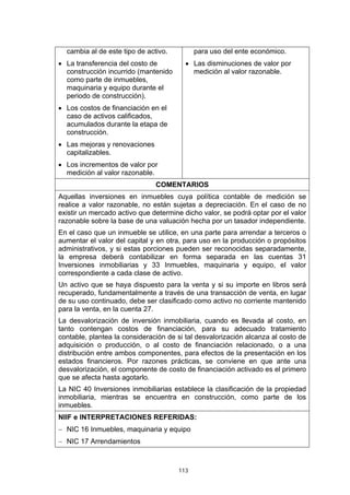 cambia al de este tipo de activo.         para uso del ente económico.
• La transferencia del costo de          • Las disminuciones de valor por
  construcción incurrido (mantenido        medición al valor razonable.
  como parte de inmuebles,
  maquinaria y equipo durante el
  periodo de construcción).
• Los costos de financiación en el
  caso de activos calificados,
  acumulados durante la etapa de
  construcción.
• Las mejoras y renovaciones
  capitalizables.
• Los incrementos de valor por
  medición al valor razonable.
                               COMENTARIOS
Aquellas inversiones en inmuebles cuya política contable de medición se
realice a valor razonable, no están sujetas a depreciación. En el caso de no
existir un mercado activo que determine dicho valor, se podrá optar por el valor
razonable sobre la base de una valuación hecha por un tasador independiente.
En el caso que un inmueble se utilice, en una parte para arrendar a terceros o
aumentar el valor del capital y en otra, para uso en la producción o propósitos
administrativos, y si estas porciones pueden ser reconocidas separadamente,
la empresa deberá contabilizar en forma separada en las cuentas 31
Inversiones inmobiliarias y 33 Inmuebles, maquinaria y equipo, el valor
correspondiente a cada clase de activo.
Un activo que se haya dispuesto para la venta y si su importe en libros será
recuperado, fundamentalmente a través de una transacción de venta, en lugar
de su uso continuado, debe ser clasificado como activo no corriente mantenido
para la venta, en la cuenta 27.
La desvalorización de inversión inmobiliaria, cuando es llevada al costo, en
tanto contengan costos de financiación, para su adecuado tratamiento
contable, plantea la consideración de si tal desvalorización alcanza al costo de
adquisición o producción, o al costo de financiación relacionado, o a una
distribución entre ambos componentes, para efectos de la presentación en los
estados financieros. Por razones prácticas, se conviene en que ante una
desvalorización, el componente de costo de financiación activado es el primero
que se afecta hasta agotarlo.
La NIC 40 Inversiones inmobiliarias establece la clasificación de la propiedad
inmobiliaria, mientras se encuentra en construcción, como parte de los
inmuebles.
NIIF e INTERPRETACIONES REFERIDAS:
− NIC 16 Inmuebles, maquinaria y equipo
− NIC 17 Arrendamientos



                                      113
 