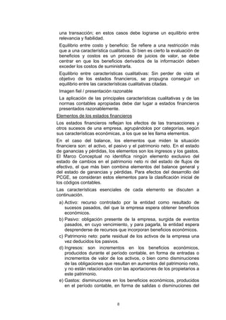 una transacción; en estos casos debe lograrse un equilibrio entre
 relevancia y fiabilidad.
 Equilibrio entre costo y beneficio: Se refiere a una restricción más
 que a una característica cualitativa. Si bien es cierto la evaluación de
 beneficios y costos es un proceso de juicios de valor, se debe
 centrar en que los beneficios derivados de la información deben
 exceder los costos de suministrarla.
 Equilibrio entre características cualitativas: Sin perder de vista el
 objetivo de los estados financieros, se propugna conseguir un
 equilibrio entre las características cualitativas citadas.
 Imagen fiel / presentación razonable
 La aplicación de las principales características cualitativas y de las
 normas contables apropiadas debe dar lugar a estados financieros
 presentados razonablemente.
Elementos de los estados financieros
Los estados financieros reflejan los efectos de las transacciones y
otros sucesos de una empresa, agrupándolos por categorías, según
sus características económicas, a los que se les llama elementos.
En el caso del balance, los elementos que miden la situación
financiera son: el activo, el pasivo y el patrimonio neto. En el estado
de ganancias y pérdidas, los elementos son los ingresos y los gastos.
El Marco Conceptual no identifica ningún elemento exclusivo del
estado de cambios en el patrimonio neto ni del estado de flujos de
efectivo, el que más bien combina elementos del balance general y
del estado de ganancias y pérdidas. Para efectos del desarrollo del
PCGE, se consideran estos elementos para la clasificación inicial de
los códigos contables.
Las características esenciales de cada elemento se discuten a
continuación.
 a) Activo: recurso controlado por la entidad como resultado de
    sucesos pasados, del que la empresa espera obtener beneficios
    económicos.
 b) Pasivo: obligación presente de la empresa, surgida de eventos
    pasados, en cuyo vencimiento, y para pagarla, la entidad espera
    desprenderse de recursos que incorporan beneficios económicos.
 c) Patrimonio neto: parte residual de los activos de la empresa una
    vez deducidos los pasivos.
 d) Ingresos: son incrementos en los beneficios económicos,
    producidos durante el período contable, en forma de entradas o
    incrementos de valor de los activos, o bien como disminuciones
    de las obligaciones que resultan en aumentos del patrimonio neto,
    y no están relacionados con las aportaciones de los propietarios a
    este patrimonio.
 e) Gastos: disminuciones en los beneficios económicos, producidos
    en el período contable, en forma de salidas o disminuciones del



                              8
 