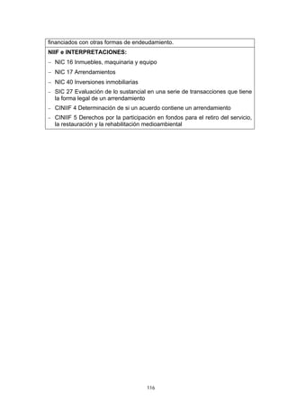 financiados con otras formas de endeudamiento.
NIIF e INTERPRETACIONES:
− NIC 16 Inmuebles, maquinaria y equipo
− NIC 17 Arrendamientos
− NIC 40 Inversiones inmobiliarias
− SIC 27 Evaluación de lo sustancial en una serie de transacciones que tiene
  la forma legal de un arrendamiento
− CINIIF 4 Determinación de si un acuerdo contiene un arrendamiento
− CINIIF 5 Derechos por la participación en fondos para el retiro del servicio,
  la restauración y la rehabilitación medioambiental




                                       116
 