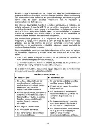 El costo incluye el total del valor de compra más todos los gastos necesarios
para tener el activo en el lugar y condiciones que permitan su funcionamiento y
uso en las condiciones planeadas. En particular este tipo de bienes incorporan
como parte del costo, aquellos relacionados con la instalación y
desmantelamiento de los bienes.
Los intereses devengados durante el período de construcción e instalación de
activos calificados (véase la NIC 23) de Inmuebles, maquinaria y equipo, se
capitalizan hasta el momento en que el activo esté en condiciones de entrar en
servicio, independientemente de la fecha en que sea trasladado a la respectiva
cuenta de inmuebles, maquinaria y equipo. A partir de esta ocurrencia los
intereses deben afectarse a los resultados del período.
Los desembolsos posteriores a la adquisición de un bien de inmuebles,
maquinaria y equipo, deben añadirse al valor en libros del activo cuando sea
probable que de los mismos se deriven beneficios económicos futuros
adicionales a los originalmente evaluados, siguiendo pautas normales de
rendimiento para el activo existente.
Con posterioridad a su reconocimiento inicial como un activo, todas las partidas
de Inmuebles, maquinaria y equipo, deben ser mantenidas en libros como
sigue:
- A su costo, menos el importe acumulado de las pérdidas por deterioro de
  valor y menos la depreciación acumulada; o,
- A su valor revaluado, menos el importe acumulado de las pérdidas por
  deterioro de valor y menos la depreciación acumulada.

En el caso de inmuebles, maquinaria y equipo adquiridos bajo la modalidad de
arrendamiento financiero véase la cuenta 32.
                       DINÁMICA DE LA CUENTA 33
Es debitada por:                           Es acreditada por:
• El costo de adquisición, de las          • El valor de las unidades vendidas,
  construcciones, instalaciones,             cedidas, o dadas de baja.
  equipamiento, montaje de bienes,
                                           • El costo de los bienes devueltos a
  necesarios para estar en
                                             los proveedores.
  condiciones de ser utilizados.
                                           • Las transferencias a cuentas de
• El valor de los activos, convenido o
                                             inversión inmobiliaria y activos no
  determinado mediante tasación de
                                             corrientes disponibles para la
  los inmuebles, y avalúo técnico de
                                             venta.
  los otros bienes, recibidos por
  cesión, donación o aporte                • La desvalorización de inmuebles,
  otorgado.                                  maquinaria y equipo hasta por el
                                             monto revaluado previamente.
• Las mejoras capitalizables.
                                           • Las reclasificaciones entre cuentas
• La revaluación de activos.
                                             en lo que hace a unidades por
• Las transferencias de cuentas de           recibir, y entre cuentas o
  inversión inmobiliaria.                    inversiones inmobiliarias en lo que



                                         118
 