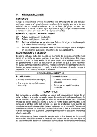 35     ACTIVOS BIOLÓGICOS

CONTENIDO
Agrupa a los animales vivos y las plantas que forman parte de una actividad
agrícola, pecuaria y/o piscícola, que resultan de la gestión por parte de una
entidad, de las transformaciones de los activos biológicos, ya sea para
destinarlos a la venta, para dar lugar a productos agrícolas (activos realizables)
o para convertirlos en otros activos biológicos diferentes.
NOMENCLATURA DE LAS SUBCUENTAS
351    Activos biológicos en producción
352    Activos biológicos en desarrollo
351    Activos biológicos en producción. Activos de origen animal o vegetal
       que se encuentran en etapa productiva.
352    Activos biológicos en desarrollo. Activos de origen animal o vegetal
       en crecimiento, que aún no alcanzaron su etapa productiva.
RECONOCIMIENTO Y MEDICIÓN
El activo biológico debe ser medido, al momento de su reconocimiento inicial
como en la fecha de cada balance, a su valor razonable menos los costos
estimados en el punto de venta. El valor razonable en el reconocimiento inicial
es generalmente el costo de adquisición. En el caso de que el valor razonable
no pueda ser medido confiablemente, y sólo en el momento del reconocimiento
inicial, se puede reconocer y medir el activo biológico al costo menos la
depreciación acumulada y menos su deterioro.
                           DINÁMICA DE LA CUENTA 35
Es debitada por:                           Es acreditada por:
• La adquisición del activo biológico.     • El retiro o venta de los activos
                                             biológicos.
• Incrementos por medición a valor
  razonable.                               • Reducción por medición a valor
                                             razonable.

                                   COMENTARIOS
Las ganancias o pérdidas surgidas por causa del reconocimiento inicial de un
activo biológico a su valor razonable menos los costos estimados en el punto de
venta, así como las surgidas por los cambios sucesivos en el valor razonable
menos los costos estimados hasta el punto de venta, deben ser incluidos en la
ganancia o pérdida neta del ejercicio en que se produzcan. Esta cuenta se
relaciona con la divisionaria 6622 Activos biológicos de la cuenta 66 Pérdida por
medición de activos no financieros al valor razonable, y con la divisionaria 7622
Activos biológicos de la cuenta 76 Ganancia por medición de activos no financieros
al valor razonable.
Los activos que se hayan dispuesto para la venta y si su importe en libros será
recuperado, fundamentalmente a través de una transacción de venta en lugar de
su uso continuado, deben ser clasificados como activos no corrientes mantenidos



                                         123
 