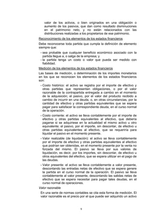valor de los activos, o bien originados en una obligación o
   aumento de los pasivos, que dan como resultado disminuciones
   en el patrimonio neto, y no están relacionados con las
   distribuciones realizadas a los propietarios de ese patrimonio.
Reconocimiento de los elementos de los estados financieros
Debe reconocerse toda partida que cumpla la definición de elemento
siempre que:
 - sea probable que cualquier beneficio económico asociado con la
   partida llegue a, o salga de la empresa; y
 - la partida tenga un costo o valor que pueda ser medido con
   fiabilidad.
Medición de los elementos de los estados financieros
Las bases de medición, o determinación de los importes monetarios
en los que se reconocen los elementos de los estados financieros
son:
 - Costo histórico: el activo se registra por el importe de efectivo y
   otras partidas que representan obligaciones, o por el valor
   razonable de la contrapartida entregada a cambio en el momento
   de la adquisición; el pasivo, por el valor del producto recibido a
   cambio de incurrir en una deuda, o, en otras circunstancias, por la
   cantidad de efectivo y otras partidas equivalentes que se espera
   pagar para satisfacer la correspondiente deuda, en el curso normal
   de la operación.
 - Costo corriente: el activo se lleva contablemente por el importe de
   efectivo y otras partidas equivalentes al efectivo, que debería
   pagarse si se adquiriese en la actualidad el mismo activo u otro
   equivalente; el pasivo, por el importe, sin descontar, de efectivo u
   otras partidas equivalentes al efectivo, que se requeriría para
   liquidar el pasivo en el momento presente.
 - Valor realizable (de liquidación): el activo se lleva contablemente
   por el importe de efectivo y otras partidas equivalentes al efectivo
   que podrían ser obtenidas, en el momento presente por la venta no
   forzada del mismo. El pasivo se lleva por sus valores de
   liquidación, es decir, por los importes, sin descontar, de efectivo u
   otros equivalentes del efectivo, que se espera utilizar en el pago de
   las deudas.
 - Valor presente: el activo se lleva contablemente a valor presente,
   descontando las entradas netas de efectivo que se espera genere
   la partida en el curso normal de la operación. El pasivo se lleva
   contablemente al valor presente, descontando las salidas netas de
   efectivo que se espera necesitar para pagar tales deudas, en el
   curso normal de operaciones.
Valor razonable
 En una serie de normas contables se cita esta forma de medición. El
 valor razonable es el precio por el que puede ser adquirido un activo



                              9
 
