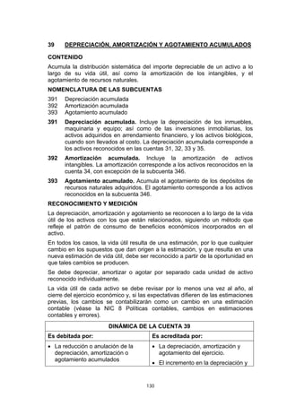 39    DEPRECIACIÓN, AMORTIZACIÓN Y AGOTAMIENTO ACUMULADOS

CONTENIDO
Acumula la distribución sistemática del importe depreciable de un activo a lo
largo de su vida útil, así como la amortización de los intangibles, y el
agotamiento de recursos naturales.
NOMENCLATURA DE LAS SUBCUENTAS
391   Depreciación acumulada
392   Amortización acumulada
393   Agotamiento acumulado
391   Depreciación acumulada. Incluye la depreciación de los inmuebles,
      maquinaria y equipo; así como de las inversiones inmobiliarias, los
      activos adquiridos en arrendamiento financiero, y los activos biológicos,
      cuando son llevados al costo. La depreciación acumulada corresponde a
      los activos reconocidos en las cuentas 31, 32, 33 y 35.
392   Amortización acumulada. Incluye la amortización de activos
      intangibles. La amortización corresponde a los activos reconocidos en la
      cuenta 34, con excepción de la subcuenta 346.
393   Agotamiento acumulado. Acumula el agotamiento de los depósitos de
      recursos naturales adquiridos. El agotamiento corresponde a los activos
      reconocidos en la subcuenta 346.
RECONOCIMIENTO Y MEDICIÓN
La depreciación, amortización y agotamiento se reconocen a lo largo de la vida
útil de los activos con los que están relacionados, siguiendo un método que
refleje el patrón de consumo de beneficios económicos incorporados en el
activo.
En todos los casos, la vida útil resulta de una estimación, por lo que cualquier
cambio en los supuestos que dan origen a la estimación, y que resulta en una
nueva estimación de vida útil, debe ser reconocido a partir de la oportunidad en
que tales cambios se producen.
Se debe depreciar, amortizar o agotar por separado cada unidad de activo
reconocido individualmente.
La vida útil de cada activo se debe revisar por lo menos una vez al año, al
cierre del ejercicio económico y, si las expectativas difieren de las estimaciones
previas, los cambios se contabilizarán como un cambio en una estimación
contable (véase la NIC 8 Políticas contables, cambios en estimaciones
contables y errores).
                        DINÁMICA DE LA CUENTA 39
Es debitada por:                         Es acreditada por:
• La reducción o anulación de la         • La depreciación, amortización y
  depreciación, amortización o             agotamiento del ejercicio.
  agotamiento acumulados
                                         • El incremento en la depreciación y


                                       130
 