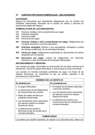 43    CUENTAS POR PAGAR COMERCIALES – RELACIONADAS

CONTENIDO
Agrupa las subcuentas que representan obligaciones que se contrae con
entidades relacionadas, derivadas de la compra de bienes y servicios en
operaciones objeto del negocio.
NOMENCLATURA DE LAS SUBCUENTAS
431   Facturas, boletas y otros comprobantes por pagar
432   Anticipos otorgados
433   Letras por pagar
434   Honorarios por pagar
431   Facturas, boletas y otros comprobantes por pagar. Obligaciones por
      concepto de bienes o servicios adquiridos.
432   Anticipos otorgados. Efectivo o sus equivalentes, entregado a cuenta
      de compras posteriores. Es de naturaleza deudora.
433   Letras por pagar. Obligaciones sustentadas en documentos de cambio
      aceptados por la empresa.
434   Honorarios por pagar. Incluye las obligaciones con Gerentes,
      Directores u otros funcionarios de empresas relacionadas.
RECONOCIMIENTO Y MEDICIÓN
Las cuentas por pagar comerciales se reconocerán por el monto nominal de la
transacción, menos los pagos efectuados, lo que es igual al costo amortizado.
Las cuentas en moneda extranjera pendientes de pago a la fecha de los
estados financieros, se expresarán al tipo de cambio aplicable a las
transacciones a dicha fecha.
                       DINÁMICA DE LA CUENTA 43
Es debitada por:                         Es acreditada por:
• Lo pagos efectuados.                   • El importe de los bienes adquiridos
                                           y servicios recibidos.
• La disminución de las obligaciones
  por devoluciones de compras.           • Los movimientos entre subcuentas,
                                           por ejemplo cuando se canjean
• Notas de crédito emitidas por
                                           facturas por letras.
  entidades relacionadas.
                                         • La diferencia de cambio si se
• Los movimientos entre subcuentas,
                                           incrementa el tipo de cambio de la
  por ejemplo cuando se canjean
                                           moneda extranjera.
  facturas por letras.
• La diferencia de cambio si
  disminuye el tipo de cambio de la
  moneda extranjera.
                              COMENTARIOS
Los saldos que resulten deudores, en adición a la subcuenta 432, deben ser



                                       139
 