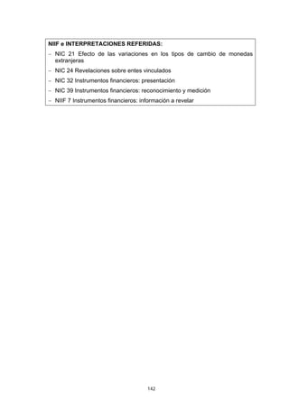 NIIF e INTERPRETACIONES REFERIDAS:
− NIC 21 Efecto de las variaciones en los tipos de cambio de monedas
  extranjeras
− NIC 24 Revelaciones sobre entes vinculados
− NIC 32 Instrumentos financieros: presentación
− NIC 39 Instrumentos financieros: reconocimiento y medición
− NIIF 7 Instrumentos financieros: información a revelar




                                      142
 