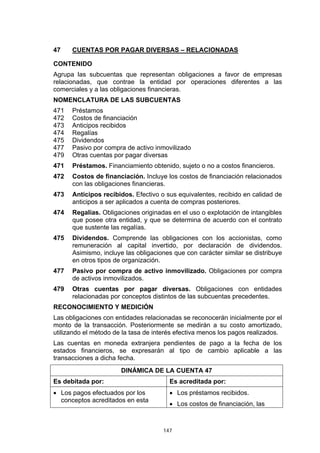 47    CUENTAS POR PAGAR DIVERSAS – RELACIONADAS

CONTENIDO
Agrupa las subcuentas que representan obligaciones a favor de empresas
relacionadas, que contrae la entidad por operaciones diferentes a las
comerciales y a las obligaciones financieras.
NOMENCLATURA DE LAS SUBCUENTAS
471   Préstamos
472   Costos de financiación
473   Anticipos recibidos
474   Regalías
475   Dividendos
477   Pasivo por compra de activo inmovilizado
479   Otras cuentas por pagar diversas
471   Préstamos. Financiamiento obtenido, sujeto o no a costos financieros.
472   Costos de financiación. Incluye los costos de financiación relacionados
      con las obligaciones financieras.
473   Anticipos recibidos. Efectivo o sus equivalentes, recibido en calidad de
      anticipos a ser aplicados a cuenta de compras posteriores.
474   Regalías. Obligaciones originadas en el uso o explotación de intangibles
      que posee otra entidad, y que se determina de acuerdo con el contrato
      que sustente las regalías.
475   Dividendos. Comprende las obligaciones con los accionistas, como
      remuneración al capital invertido, por declaración de dividendos.
      Asimismo, incluye las obligaciones que con carácter similar se distribuye
      en otros tipos de organización.
477   Pasivo por compra de activo inmovilizado. Obligaciones por compra
      de activos inmovilizados.
479   Otras cuentas por pagar diversas. Obligaciones con entidades
      relacionadas por conceptos distintos de las subcuentas precedentes.
RECONOCIMIENTO Y MEDICIÓN
Las obligaciones con entidades relacionadas se reconocerán inicialmente por el
monto de la transacción. Posteriormente se medirán a su costo amortizado,
utilizando el método de la tasa de interés efectiva menos los pagos realizados.
Las cuentas en moneda extranjera pendientes de pago a la fecha de los
estados financieros, se expresarán al tipo de cambio aplicable a las
transacciones a dicha fecha.
                       DINÁMICA DE LA CUENTA 47
Es debitada por:                        Es acreditada por:
• Los pagos efectuados por los          • Los préstamos recibidos.
  conceptos acreditados en esta
                                        • Los costos de financiación, las



                                     147
 