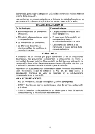 económicos, para pagar la obligación; y c) puede estimarse de manera fiable el
importe de la obligación.
Las provisiones en moneda extranjera a la fecha de los estados financieros, se
expresarán al tipo de cambio aplicable a las transacciones a dicha fecha.
                       DINÁMICA DE LA CUENTA 48
Es debitada por:                          Es acreditada por:
• El desembolso de las provisiones        • Las provisiones estimadas para
  efectuadas.                               cubrir obligaciones.
• El traslado a las cuentas por pagar     • El incremento de la provisión por
  correspondientes.                         nuevas estimaciones o
                                            actualización financiera de valor.
• La reversión de las provisiones.
                                          • La diferencia de cambio, si se
• La diferencia de cambio, si
                                            incrementa el tipo de cambio de la
  disminuye el tipo de cambio de la
                                            moneda extranjera.
  moneda extranjera.
                               COMENTARIOS
A diferencia de las cuentas por pagar comerciales y de las obligaciones
devengadas, las provisiones corresponden a obligaciones de monto u
oportunidad de pago, inciertos. Una provisión es distinta a una estimación de
recuperación de un activo; la primera representa una obligación, mientras que
la estimación permite mostrar el monto recuperable del activo.
Algunas de las subcuentas aquí contenidas se deben reconocer inicialmente al
valor descontado, según lo establece la NIC 37. En esos casos, la
actualización financiera de valor se reconoce en la subdivisionaria
correspondiente de la cuenta 68.
NIIF e INTERPRETACIONES:
− NIC 37 Provisiones, pasivos contingentes y activos contingentes
− CINIIF 1 Cambios en pasivos existentes por retiro del servicio, restauración
  y similares
− CINIIF 5 Derechos por la participación en fondos para el retiro del servicio,
  la restauración y la rehabilitación medioambiental




                                        150
 