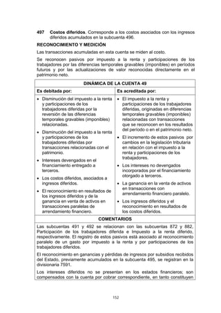 497   Costos diferidos. Corresponde a los costos asociados con los ingresos
      diferidos acumulados en la subcuenta 496.
RECONOCIMIENTO Y MEDICIÓN
Las transacciones acumuladas en esta cuenta se miden al costo.
Se reconocen pasivos por impuesto a la renta y participaciones de los
trabajadores por las diferencias temporales gravables (imponibles) en períodos
futuros y por las actualizaciones de valor reconocidas directamente en el
patrimonio neto.
                       DINÁMICA DE LA CUENTA 49
Es debitada por:                          Es acreditada por:
• Disminución del impuesto a la renta     • El impuesto a la renta y
  y participaciones de los                  participaciones de los trabajadores
  trabajadores diferidas por la             diferidas, originadas en diferencias
  reversión de las diferencias              temporales gravables (imponibles)
  temporales gravables (imponibles)         relacionadas con transacciones
  relacionadas.                             que se reconocen en los resultados
                                            del período o en el patrimonio neto.
• Disminución del impuesto a la renta
  y participaciones de los                • El incremento de estos pasivos por
  trabajadores diferidas por                cambios en la legislación tributaria
  transacciones relacionadas con el         en relación con el impuesto a la
  patrimonio.                               renta y participaciones de los
                                            trabajadores.
• Intereses devengados en el
  financiamiento entregado a              • Los intereses no devengados
  terceros.                                 incorporados por el financiamiento
                                            otorgado a terceros.
• Los costos diferidos, asociados a
  ingresos diferidos.                     • La ganancia en la venta de activos
                                            en transacciones con
• El reconocimiento en resultados de
                                            arrendamiento financiero paralelo.
  los ingresos diferidos y de la
  ganancia en venta de activos en         • Los ingresos diferidos y el
  transacciones paralelas de                reconocimiento en resultados de
  arrendamiento financiero.                 los costos diferidos.
                               COMENTARIOS
Las subcuentas 491 y 492 se relacionan con las subcuentas 872 y 882,
Participación de los trabajadores diferida e Impuesto a la renta diferido,
respectivamente. El registro de estos pasivos está asociado al reconocimiento
paralelo de un gasto por impuesto a la renta y por participaciones de los
trabajadores diferidos.
El reconocimiento en ganancias y pérdidas de ingresos por subsidios recibidos
del Estado, previamente acumulados en la subcuenta 495, se registran en la
divisionaria 7591.
Los intereses diferidos no se presentan en los estados financieros; son
compensados con la cuenta por cobrar correspondiente, en tanto constituyen



                                        152
 