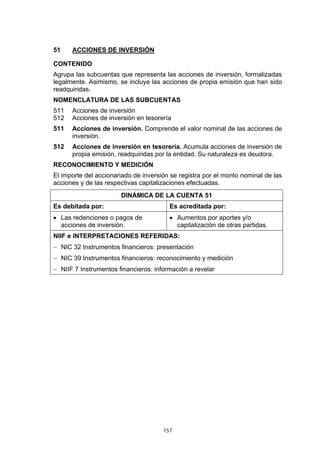 51    ACCIONES DE INVERSIÓN

CONTENIDO
Agrupa las subcuentas que representa las acciones de inversión, formalizadas
legalmente. Asimismo, se incluye las acciones de propia emisión que han sido
readquiridas.
NOMENCLATURA DE LAS SUBCUENTAS
511   Acciones de inversión
512   Acciones de inversión en tesorería
511   Acciones de inversión. Comprende el valor nominal de las acciones de
      inversión.
512   Acciones de inversión en tesorería. Acumula acciones de inversión de
      propia emisión, readquiridas por la entidad. Su naturaleza es deudora.
RECONOCIMIENTO Y MEDICIÓN
El importe del accionariado de inversión se registra por el monto nominal de las
acciones y de las respectivas capitalizaciones efectuadas.
                       DINÁMICA DE LA CUENTA 51
Es debitada por:                        Es acreditada por:
• Las redenciones o pagos de            • Aumentos por aportes y/o
  acciones de inversión.                  capitalización de otras partidas.
NIIF e INTERPRETACIONES REFERIDAS:
− NIC 32 Instrumentos financieros: presentación
− NIC 39 Instrumentos financieros: reconocimiento y medición
− NIIF 7 Instrumentos financieros: información a revelar




                                      157
 