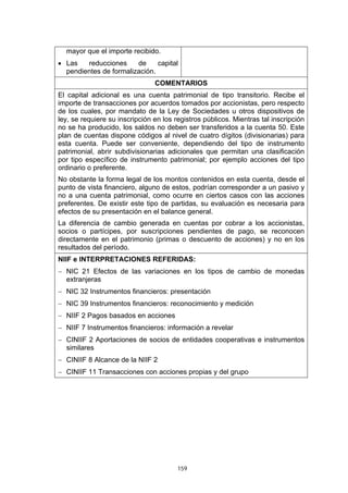 mayor que el importe recibido.
• Las   reducciones     de     capital
  pendientes de formalización.
                                COMENTARIOS
El capital adicional es una cuenta patrimonial de tipo transitorio. Recibe el
importe de transacciones por acuerdos tomados por accionistas, pero respecto
de los cuales, por mandato de la Ley de Sociedades u otros dispositivos de
ley, se requiere su inscripción en los registros públicos. Mientras tal inscripción
no se ha producido, los saldos no deben ser transferidos a la cuenta 50. Este
plan de cuentas dispone códigos al nivel de cuatro dígitos (divisionarias) para
esta cuenta. Puede ser conveniente, dependiendo del tipo de instrumento
patrimonial, abrir subdivisionarias adicionales que permitan una clasificación
por tipo específico de instrumento patrimonial; por ejemplo acciones del tipo
ordinario o preferente.
No obstante la forma legal de los montos contenidos en esta cuenta, desde el
punto de vista financiero, alguno de estos, podrían corresponder a un pasivo y
no a una cuenta patrimonial, como ocurre en ciertos casos con las acciones
preferentes. De existir este tipo de partidas, su evaluación es necesaria para
efectos de su presentación en el balance general.
La diferencia de cambio generada en cuentas por cobrar a los accionistas,
socios o partícipes, por suscripciones pendientes de pago, se reconocen
directamente en el patrimonio (primas o descuento de acciones) y no en los
resultados del período.
NIIF e INTERPRETACIONES REFERIDAS:
− NIC 21 Efectos de las variaciones en los tipos de cambio de monedas
  extranjeras
− NIC 32 Instrumentos financieros: presentación
− NIC 39 Instrumentos financieros: reconocimiento y medición
− NIIF 2 Pagos basados en acciones
− NIIF 7 Instrumentos financieros: información a revelar
− CINIIF 2 Aportaciones de socios de entidades cooperativas e instrumentos
  similares
− CINIIF 8 Alcance de la NIIF 2
− CINIIF 11 Transacciones con acciones propias y del grupo




                                        159
 