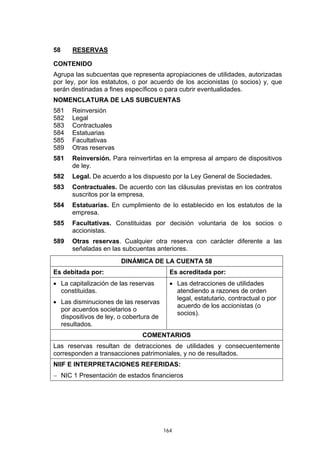 58    RESERVAS

CONTENIDO
Agrupa las subcuentas que representa apropiaciones de utilidades, autorizadas
por ley, por los estatutos, o por acuerdo de los accionistas (o socios) y, que
serán destinadas a fines específicos o para cubrir eventualidades.
NOMENCLATURA DE LAS SUBCUENTAS
581   Reinversión
582   Legal
583   Contractuales
584   Estatuarias
585   Facultativas
589   Otras reservas
581   Reinversión. Para reinvertirlas en la empresa al amparo de dispositivos
      de ley.
582   Legal. De acuerdo a los dispuesto por la Ley General de Sociedades.
583   Contractuales. De acuerdo con las cláusulas previstas en los contratos
      suscritos por la empresa.
584   Estatuarias. En cumplimiento de lo establecido en los estatutos de la
      empresa.
585   Facultativas. Constituidas por decisión voluntaria de los socios o
      accionistas.
589   Otras reservas. Cualquier otra reserva con carácter diferente a las
      señaladas en las subcuentas anteriores.
                       DINÁMICA DE LA CUENTA 58
Es debitada por:                          Es acreditada por:
• La capitalización de las reservas       • Las detracciones de utilidades
  constituidas.                             atendiendo a razones de orden
                                            legal, estatutario, contractual o por
• Las disminuciones de las reservas
                                            acuerdo de los accionistas (o
  por acuerdos societarios o
                                            socios).
  dispositivos de ley, o cobertura de
  resultados.
                               COMENTARIOS
Las reservas resultan de detracciones de utilidades y consecuentemente
corresponden a transacciones patrimoniales, y no de resultados.
NIIF E INTERPRETACIONES REFERIDAS:
− NIC 1 Presentación de estados financieros




                                        164
 