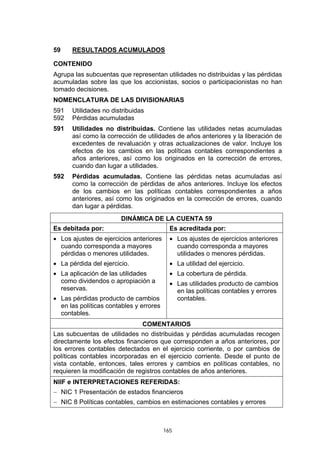 59    RESULTADOS ACUMULADOS

CONTENIDO
Agrupa las subcuentas que representan utilidades no distribuidas y las pérdidas
acumuladas sobre las que los accionistas, socios o participacionistas no han
tomado decisiones.
NOMENCLATURA DE LAS DIVISIONARIAS
591   Utilidades no distribuidas
592   Pérdidas acumuladas
591   Utilidades no distribuidas. Contiene las utilidades netas acumuladas
      así como la corrección de utilidades de años anteriores y la liberación de
      excedentes de revaluación y otras actualizaciones de valor. Incluye los
      efectos de los cambios en las políticas contables correspondientes a
      años anteriores, así como los originados en la corrección de errores,
      cuando dan lugar a utilidades.
592   Pérdidas acumuladas. Contiene las pérdidas netas acumuladas así
      como la corrección de pérdidas de años anteriores. Incluye los efectos
      de los cambios en las políticas contables correspondientes a años
      anteriores, así como los originados en la corrección de errores, cuando
      dan lugar a pérdidas.
                        DINÁMICA DE LA CUENTA 59
Es debitada por:                           Es acreditada por:
• Los ajustes de ejercicios anteriores     • Los ajustes de ejercicios anteriores
  cuando corresponda a mayores               cuando corresponda a mayores
  pérdidas o menores utilidades.             utilidades o menores pérdidas.
• La pérdida del ejercicio.                • La utilidad del ejercicio.
• La aplicación de las utilidades          • La cobertura de pérdida.
  como dividendos o apropiación a          • Las utilidades producto de cambios
  reservas.                                  en las políticas contables y errores
• Las pérdidas producto de cambios           contables.
  en las políticas contables y errores
  contables.
                               COMENTARIOS
Las subcuentas de utilidades no distribuidas y pérdidas acumuladas recogen
directamente los efectos financieros que corresponden a años anteriores, por
los errores contables detectados en el ejercicio corriente, o por cambios de
políticas contables incorporadas en el ejercicio corriente. Desde el punto de
vista contable, entonces, tales errores y cambios en políticas contables, no
requieren la modificación de registros contables de años anteriores.
NIIF e INTERPRETACIONES REFERIDAS:
− NIC 1 Presentación de estados financieros
− NIC 8 Políticas contables, cambios en estimaciones contables y errores



                                         165
 