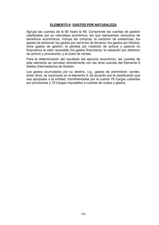 ELEMENTO 6: GASTOS POR NATURALEZA

Agrupa las cuentas de la 60 hasta la 69. Comprende las cuentas de gestión
clasificadas por su naturaleza económica, las que representan consumos de
beneficios económicos. Incluye las compras; la variación de existencias; los
gastos de personal; los gastos por servicios de terceros; los gastos por tributos;
otros gastos de gestión; la pérdida por medición de activos y pasivos no
financieros al valor razonable; los gastos financieros; la valuación por deterioro
de activos y provisiones; y el costo de ventas.
Para la determinación del resultado del ejercicio económico, las cuentas de
este elemento se cancelan directamente con las otras cuentas del Elemento 8
Saldos Intermediarios de Gestión.
Los gastos acumulados por su destino, v.g., gastos de administrar, vender,
entre otros, se reconocen en el elemento 9, de acuerdo con la clasificación que
sea apropiada a la entidad, transfiriéndolas por la cuenta 78 Cargas cubiertas
por provisiones y 79 Cargas imputables a cuentas de costos y gastos.




                                       166
 