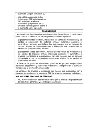 cuenta 80 Margen comercial; y ,
• Los saldos acreedores de las
  divisionarias 612 Materias primas,
  613 Materiales auxiliares,
  suministros y repuestos, y 614
  Envases y embalajes con abono a
  la cuenta 82 Valor agregado.
                               COMENTARIOS
Las variaciones de existencias participan a nivel de resultados por naturaleza
como cuentas correctoras de las compras de la manera siguiente:
− Si presentan saldos deudores, indican que las ventas de mercaderías y las
  salidas a producción de materias primas, materiales auxiliares y
  suministros, y envases y embalajes, han sido mayores que las compras del
  período, lo que ha determinado que la diferencia sea cubierta con las
  existencias (los inventarios) iniciales.
− Si presentan saldos acreedores, indican que las ventas de mercaderías y
  las salidas de materias primas, materiales auxiliares y suministros, y
  envases y embalajes, a la producción, han sido menores que las compras
  del período, lo que ha originado un aumento en el nivel de las existencias
  (inventarios) iniciales.
La variación de productos terminados, productos en proceso, subproductos,
desechos, desperdicios y existencias de servicios, se registran en la cuenta 71
Variación de la producción almacenada.
La variación de envases y embalajes que hayan sido producidos por la
empresa se registran en la subcuenta 714 Variación de envases y embalajes.
NIIF e INTERPRETACIONES REFERIDAS:
− NIC 1 Presentación de estados financieros (en lo relativo a la presentación
  del estado de ganancias y pérdidas por naturaleza)




                                       170
 