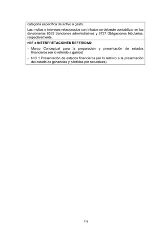 categoría específica de activo o gasto.
Las multas e intereses relacionados con tributos se deberán contabilizar en las
divisionarias 6592 Sanciones administrativas y 6737 Obligaciones tributarias,
respectivamente.
NIIF e INTERPRETACIONES REFERIDAS:
− Marco Conceptual para la preparación y presentación de estados
  financieros (en lo referido a gastos)
− NIC 1 Presentación de estados financieros (en lo relativo a la presentación
  del estado de ganancias y pérdidas por naturaleza)




                                      176
 