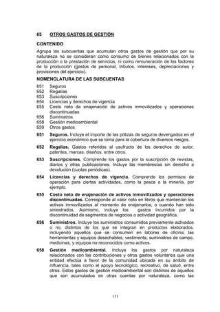 65    OTROS GASTOS DE GESTIÓN

CONTENIDO
Agrupa las subcuentas que acumulan otros gastos de gestión que por su
naturaleza no se consideran como consumo de bienes relacionados con la
producción o la prestación de servicios, ni como remuneración de los factores
de la producción (gastos de personal, tributos, intereses, depreciaciones y
provisiones del ejercicio).
NOMENCLATURA DE LAS SUBCUENTAS
651   Seguros
652   Regalías
653   Suscripciones
654   Licencias y derechos de vigencia
655   Costo neto de enajenación de activos inmovilizados y operaciones
      discontinuadas
656   Suministros
658   Gestión medioambiental
659   Otros gastos
651   Seguros. Incluye el importe de las pólizas de seguros devengados en el
      ejercicio económico que se toma para la cobertura de diversos riesgos.
652   Regalías. Gastos referidos al usufructo de los derechos de autor,
      patentes, marcas, diseños, entre otros.
653   Suscripciones. Comprende los gastos por la suscripción de revistas,
      diarios y otras publicaciones. Incluye las membresías sin derecho a
      devolución (cuotas periódicas).
654   Licencias y derechos de vigencia. Comprende los permisos de
      operación para ciertas actividades, como la pesca o la minería, por
      ejemplo.
655   Costo neto de enajenación de activos inmovilizados y operaciones
      discontinuadas. Corresponde al valor neto en libros que mantenían los
      activos inmovilizados al momento de enajenarlos, o cuando han sido
      siniestrados. Asimismo, incluye los       gastos incurridos por la
      discontinuidad de segmentos de negocios o actividad geográfica.
656   Suministros. Incluye los suministros consumidos previamente activados
      o no, distintos de los que se integran en productos elaborados,
      incluyendo aquellos que se consumen en labores de oficina, las
      herramientas y equipos desechables, vestimenta, suministros de campo,
      medicinas, y equipos no reconocidos como activos.
658   Gestión medioambiental. Incluye los gastos por naturaleza
      relacionados con las contribuciones y otros gastos voluntarios que una
      entidad efectúa a favor de la comunidad ubicada en su ámbito de
      influencia, tales como el apoyo tecnológico, recreativo, de salud, entre
      otros. Estos gastos de gestión medioambiental son distintos de aquellos
      que son acumulados en otras cuentas por naturaleza, como las



                                     177
 