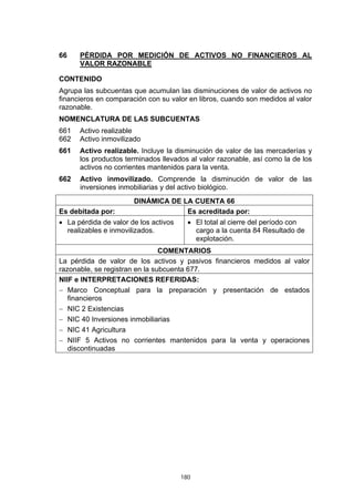 66    PÉRDIDA POR MEDICIÓN DE ACTIVOS NO FINANCIEROS AL
      VALOR RAZONABLE

CONTENIDO
Agrupa las subcuentas que acumulan las disminuciones de valor de activos no
financieros en comparación con su valor en libros, cuando son medidos al valor
razonable.
NOMENCLATURA DE LAS SUBCUENTAS
661   Activo realizable
662   Activo inmovilizado
661   Activo realizable. Incluye la disminución de valor de las mercaderías y
      los productos terminados llevados al valor razonable, así como la de los
      activos no corrientes mantenidos para la venta.
662   Activo inmovilizado. Comprende la disminución de valor de las
      inversiones inmobiliarias y del activo biológico.
                       DINÁMICA DE LA CUENTA 66
Es debitada por:                    Es acreditada por:
• La pérdida de valor de los activos     • El total al cierre del período con
  realizables e inmovilizados.             cargo a la cuenta 84 Resultado de
                                           explotación.
                                COMENTARIOS
La pérdida de valor de los activos y pasivos financieros medidos al valor
razonable, se registran en la subcuenta 677.
NIIF e INTERPRETACIONES REFERIDAS:
− Marco Conceptual para la preparación y presentación de estados
   financieros
− NIC 2 Existencias
− NIC 40 Inversiones inmobiliarias
− NIC 41 Agricultura
− NIIF 5 Activos no corrientes mantenidos para la venta y operaciones
   discontinuadas




                                       180
 