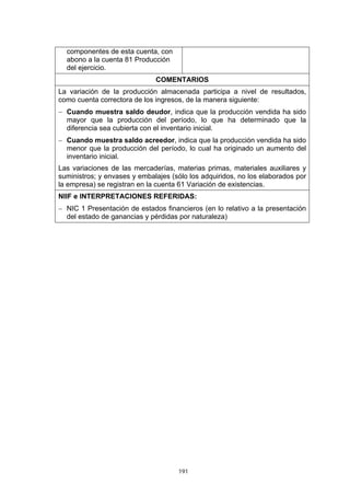 componentes de esta cuenta, con
  abono a la cuenta 81 Producción
  del ejercicio.
                              COMENTARIOS
La variación de la producción almacenada participa a nivel de resultados,
como cuenta correctora de los ingresos, de la manera siguiente:
− Cuando muestra saldo deudor, indica que la producción vendida ha sido
  mayor que la producción del período, lo que ha determinado que la
  diferencia sea cubierta con el inventario inicial.
− Cuando muestra saldo acreedor, indica que la producción vendida ha sido
  menor que la producción del período, lo cual ha originado un aumento del
  inventario inicial.
Las variaciones de las mercaderías, materias primas, materiales auxiliares y
suministros; y envases y embalajes (sólo los adquiridos, no los elaborados por
la empresa) se registran en la cuenta 61 Variación de existencias.
NIIF e INTERPRETACIONES REFERIDAS:
− NIC 1 Presentación de estados financieros (en lo relativo a la presentación
  del estado de ganancias y pérdidas por naturaleza)




                                     191
 
