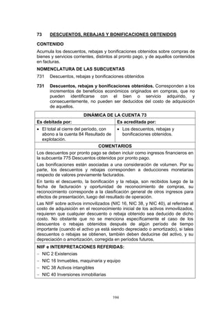 73    DESCUENTOS, REBAJAS Y BONIFICACIONES OBTENIDOS

CONTENIDO
Acumula los descuentos, rebajas y bonificaciones obtenidos sobre compras de
bienes y servicios corrientes, distintos al pronto pago, y de aquellos contenidos
en facturas.
NOMENCLATURA DE LAS SUBCUENTAS
731   Descuentos, rebajas y bonificaciones obtenidos

731   Descuentos, rebajas y bonificaciones obtenidos. Corresponden a los
      incrementos de beneficios económicos originados en compras, que no
      pueden identificarse con el bien o servicio adquirido, y
      consecuentemente, no pueden ser deducidos del costo de adquisición
      de aquellos.
                        DINÁMICA DE LA CUENTA 73
Es debitada por:                          Es acreditada por:
• El total al cierre del período, con     • Los descuentos, rebajas y
  abono a la cuenta 84 Resultado de         bonificaciones obtenidos.
  explotación.
                               COMENTARIOS
Los descuentos por pronto pago se deben incluir como ingresos financieros en
la subcuenta 775 Descuentos obtenidos por pronto pago.
Las bonificaciones están asociadas a una consideración de volumen. Por su
parte, los descuentos y rebajas corresponden a deducciones monetarias
respecto de valores previamente facturados.
En tanto el descuento, la bonificación y la rebaja, son recibidos luego de la
fecha de facturación y oportunidad de reconocimiento de compras, su
reconocimiento corresponde a la clasificación general de otros ingresos para
efectos de presentación, luego del resultado de operación.
Las NIIF sobre activos inmovilizados (NIC 16, NIC 38, y NIC 40), al referirse al
costo de adquisición en el reconocimiento inicial de los activos inmovilizados,
requieren que cualquier descuento o rebaja obtenido sea deducido de dicho
costo. No obstante que no se menciona específicamente el caso de los
descuentos o rebajas obtenidos después de algún período de tiempo
importante (cuando el activo ya está siendo depreciado o amortizado), si tales
descuentos o rebajas se obtienen, también deben deducirse del activo, y su
depreciación o amortización, corregida en períodos futuros.
NIIF e INTERPRETACIONES REFERIDAS:
− NIC 2 Existencias
− NIC 16 Inmuebles, maquinaria y equipo
− NIC 38 Activos intangibles
− NIC 40 Inversiones inmobiliarias




                                        194
 