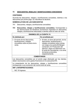 74    DESCUENTOS, REBAJAS Y BONIFICACIONES CONCEDIDOS

CONTENIDO
Acumula los descuentos, rebajas y bonificaciones concedidos, distintos a los
descuentos por pronto pago. Su naturaleza es deudora.
NOMENCLATURA DE LAS SUBCUENTAS
741   Descuentos, rebajas y bonificaciones concedidos

741   Descuentos, rebajas y bonificaciones concedidos. Corresponden a
      las disminuciones de beneficios económicos originados en descuentos,
      rebajas y bonificaciones efectuadas a clientes sobre el valor de venta.
                      DINÁMICA DE LA CUENTA 74
Es debitada por:                       Es acreditada por:
• El monto de los descuentos,          • El total, al cierre del período, de los
  bonificaciones y rebajas               descuentos, bonificaciones y
  concedidos sobre el precio de la       rebajas concedidos sobre ventas,
  venta.                                 con cargo a la cuenta 80 Margen
                                         comercial u 81 Producción del
                                         ejercicio, según se relacionen con
                                         la venta de mercaderías, o la venta
                                         de bienes producidos,
                                         respectivamente.
                              COMENTARIOS
Los descuentos concedidos por el pronto pago efectuado por los clientes,
deben reconocerse como gastos financieros en la subcuenta 675.
La presentación de los descuentos, rebajas y bonificaciones concedidos
corresponde a una corrección del monto bruto de venta.
NIIF e INTERPRETACIONES:
− NIC 18 Ingresos




                                     195
 