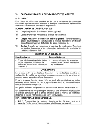 79    CARGAS IMPUTABLES A CUENTAS DE COSTOS Y GASTOS

CONTENIDO
Esta cuenta se utiliza para transferir, en los casos pertinentes, los gastos por
naturaleza registrados en el elemento 6, excepto a las cuentas de costos del
elemento 9 Contabilidad Analítica de Explotación.
NOMENCLATURA DE LAS SUBCUENTAS
791   Cargas imputables a cuentas de costos y gastos
792   Gastos financieros imputables a cuentas de existencias

791   Cargas imputables a cuentas de costos y gastos. Transfiere costos y
      gastos acumulados por su naturaleza, a cuentas de costo de producción
      o cuentas acumulativas de función del gasto (Elemento 9).
792   Gastos financieros imputables a cuentas de existencias. Transfiere
      los costos financieros a las existencias calificadas de productos en
      proceso (subcuenta 238).
                       DINÁMICA DE LA CUENTA 79
Es debitada por:                         Es acreditada por:
• El total, al cierre del período, de las • Los gastos imputables a cuentas
  cargas imputables a cuentas de            de costos con cargo a las cuentas
  costos con abono a las Cuentas del        del Elemento 9.
  Elemento 9.
                               COMENTARIOS
Es el nexo entre la contabilidad financiera y la contabilidad analítica de
explotación. Su saldo no constituye ingresos, es una cuenta de enlace de
aquellos gastos que deben afectar los costos.
El saldo acreedor de esta cuenta debe ser igual a la sumatoria de los saldos
deudores de las cuentas de costos y gastos (Elemento 9), con los cuales se
compensa al cierre del ejercicio.
Los gastos cubiertos por provisiones se transfieren a través de la cuenta 78.
Las transferencias de los gastos por naturaleza que inciden en la producción
de activos construidos por la propia empresa para sí misma, se efectuarán
utilizando la cuenta 72 Producción de activo inmovilizado.
NIIF e INTERPRETACIONES REFERIDAS:
− NIC 1 Presentación de estados financieros (en lo que hace a la
  presentación del estado de ganancias y pérdidas por naturaleza)




                                      202
 