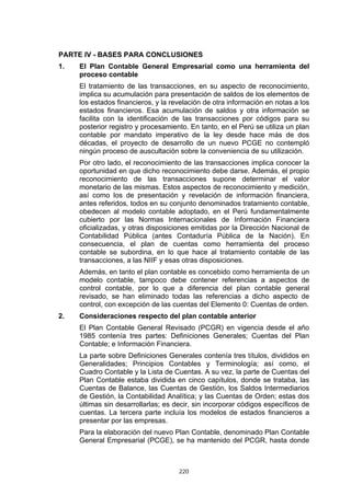 PARTE IV - BASES PARA CONCLUSIONES
1.   El Plan Contable General Empresarial como una herramienta del
     proceso contable
     El tratamiento de las transacciones, en su aspecto de reconocimiento,
     implica su acumulación para presentación de saldos de los elementos de
     los estados financieros, y la revelación de otra información en notas a los
     estados financieros. Esa acumulación de saldos y otra información se
     facilita con la identificación de las transacciones por códigos para su
     posterior registro y procesamiento. En tanto, en el Perú se utiliza un plan
     contable por mandato imperativo de la ley desde hace más de dos
     décadas, el proyecto de desarrollo de un nuevo PCGE no contempló
     ningún proceso de auscultación sobre la conveniencia de su utilización.
     Por otro lado, el reconocimiento de las transacciones implica conocer la
     oportunidad en que dicho reconocimiento debe darse. Además, el propio
     reconocimiento de las transacciones supone determinar el valor
     monetario de las mismas. Estos aspectos de reconocimiento y medición,
     así como los de presentación y revelación de información financiera,
     antes referidos, todos en su conjunto denominados tratamiento contable,
     obedecen al modelo contable adoptado, en el Perú fundamentalmente
     cubierto por las Normas Internacionales de Información Financiera
     oficializadas, y otras disposiciones emitidas por la Dirección Nacional de
     Contabilidad Pública (antes Contaduría Pública de la Nación). En
     consecuencia, el plan de cuentas como herramienta del proceso
     contable se subordina, en lo que hace al tratamiento contable de las
     transacciones, a las NIIF y esas otras disposiciones.
     Además, en tanto el plan contable es concebido como herramienta de un
     modelo contable, tampoco debe contener referencias a aspectos de
     control contable, por lo que a diferencia del plan contable general
     revisado, se han eliminado todas las referencias a dicho aspecto de
     control, con excepción de las cuentas del Elemento 0: Cuentas de orden.
2.   Consideraciones respecto del plan contable anterior
     El Plan Contable General Revisado (PCGR) en vigencia desde el año
     1985 contenía tres partes: Definiciones Generales; Cuentas del Plan
     Contable; e Información Financiera.
     La parte sobre Definiciones Generales contenía tres títulos, divididos en
     Generalidades; Principios Contables y Terminología; así como, el
     Cuadro Contable y la Lista de Cuentas. A su vez, la parte de Cuentas del
     Plan Contable estaba dividida en cinco capítulos, donde se trataba, las
     Cuentas de Balance, las Cuentas de Gestión, los Saldos Intermediarios
     de Gestión, la Contabilidad Analítica; y las Cuentas de Orden; estas dos
     últimas sin desarrollarlas; es decir, sin incorporar códigos específicos de
     cuentas. La tercera parte incluía los modelos de estados financieros a
     presentar por las empresas.
     Para la elaboración del nuevo Plan Contable, denominado Plan Contable
     General Empresarial (PCGE), se ha mantenido del PCGR, hasta donde



                                     220
 