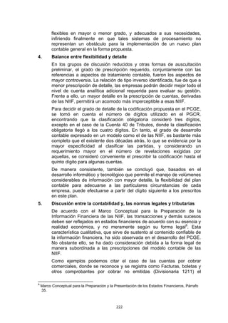 flexibles en mayor o menor grado, y adecuados a sus necesidades,
          infiriendo finalmente en que tales sistemas de procesamiento no
          representan un obstáculo para la implementación de un nuevo plan
          contable general en la forma propuesta.
4.        Balance entre flexibilidad y detalle
          En los grupos de discusión reducidos y otras formas de auscultación
          preliminar, el grado de prescripción requerido, conjuntamente con las
          referencias a aspectos de tratamiento contable, fueron los aspectos de
          mayor controversia. La relación de tipo inverso identificada, fue de que a
          menor prescripción de detalle, las empresas podrán decidir mejor todo el
          nivel de cuenta analítica adicional requerida para evaluar su gestión.
          Frente a ello, un mayor detalle en la prescripción de cuentas, derivadas
          de las NIIF, permitirá un acomodo más imperceptible a esas NIIF.
          Para decidir el grado de detalle de la codificación propuesta en el PCGE,
          se tomó en cuenta el número de dígitos utilizado en el PGCR,
          encontrando que la clasificación obligatoria consideró tres dígitos,
          excepto en el caso de la Cuenta 40 de Tributos, donde la clasificación
          obligatoria llegó a los cuatro dígitos. En tanto, el grado de desarrollo
          contable expresado en un modelo como el de las NIIF, es bastante más
          completo que el existente dos décadas atrás, lo que se evidencia por la
          mayor especificidad al clasificar las partidas, y considerando un
          requerimiento mayor en el número de revelaciones exigidas por
          aquellas, se consideró conveniente el prescribir la codificación hasta el
          quinto dígito para algunas cuentas.
          De manera consistente, también se concluyó que, basados en el
          desarrollo informático y tecnológico que permite el manejo de volúmenes
          considerables de información con mayor detalle, la flexibilidad del plan
          contable para adecuarse a las particulares circunstancias de cada
          empresa, puede efectuarse a partir del dígito siguiente a los prescritos
          en este plan.
5.        Discusión entre la contabilidad y, las normas legales y tributarias
          De acuerdo con el Marco Conceptual para la Preparación de la
          Información Financiera de las NIIF, las transacciones y demás sucesos
          deben ser reflejados en estados financieros de acuerdo con su esencia y
          realidad económica, y no meramente según su forma legal9. Esta
          característica cualitativa, que sirve de sustento al contenido confiable de
          la información financiera, ha sido observada en el desarrollo del PCGE.
          No obstante ello, se ha dado consideración debida a la forma legal de
          manera subordinada a las prescripciones del modelo contable de las
          NIIF.
          Como ejemplos podemos citar el caso de las cuentas por cobrar
          comerciales, donde se reconoce y se registra como Facturas, boletas y
          otros comprobantes por cobrar no emitidas (Divisionaria 1211) el

9
    Marco Conceptual para la Preparación y la Presentación de los Estados Financieros, Párrafo
    35.



                                               222
 