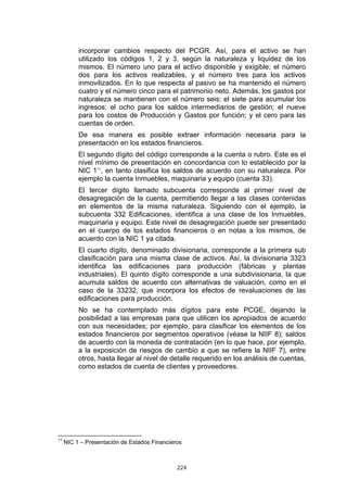 incorporar cambios respecto del PCGR. Así, para el activo se han
          utilizado los códigos 1, 2 y 3, según la naturaleza y liquidez de los
          mismos. El número uno para el activo disponible y exigible; el número
          dos para los activos realizables, y el número tres para los activos
          inmovilizados. En lo que respecta al pasivo se ha mantenido el número
          cuatro y el número cinco para el patrimonio neto. Además, los gastos por
          naturaleza se mantienen con el número seis; el siete para acumular los
          ingresos; el ocho para los saldos intermediarios de gestión; el nueve
          para los costos de Producción y Gastos por función; y el cero para las
          cuentas de orden.
          De esa manera es posible extraer información necesaria para la
          presentación en los estados financieros.
          El segundo dígito del código corresponde a la cuenta o rubro. Este es el
          nivel mínimo de presentación en concordancia con lo establecido por la
          NIC 111, en tanto clasifica los saldos de acuerdo con su naturaleza. Por
          ejemplo la cuenta Inmuebles, maquinaria y equipo (cuenta 33).
          El tercer dígito llamado subcuenta corresponde al primer nivel de
          desagregación de la cuenta, permitiendo llegar a las clases contenidas
          en elementos de la misma naturaleza. Siguiendo con el ejemplo, la
          subcuenta 332 Edificaciones, identifica a una clase de los Inmuebles,
          maquinaria y equipo. Este nivel de desagregación puede ser presentado
          en el cuerpo de los estados financieros o en notas a los mismos, de
          acuerdo con la NIC 1 ya citada.
          El cuarto dígito, denominado divisionaria, corresponde a la primera sub
          clasificación para una misma clase de activos. Así, la divisionaria 3323
          identifica las edificaciones para producción (fábricas y plantas
          industriales). El quinto dígito corresponde a una subdivisionaria, la que
          acumula saldos de acuerdo con alternativas de valuación, como en el
          caso de la 33232, que incorpora los efectos de revaluaciones de las
          edificaciones para producción.
          No se ha contemplado más dígitos para este PCGE, dejando la
          posibilidad a las empresas para que utilicen los apropiados de acuerdo
          con sus necesidades; por ejemplo, para clasificar los elementos de los
          estados financieros por segmentos operativos (véase la NIIF 8); saldos
          de acuerdo con la moneda de contratación (en lo que hace, por ejemplo,
          a la exposición de riesgos de cambio a que se refiere la NIIF 7), entre
          otros, hasta llegar al nivel de detalle requerido en los análisis de cuentas,
          como estados de cuenta de clientes y proveedores.




11
     NIC 1 – Presentación de Estados Financieros



                                              224
 