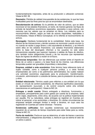 fundamentalmente mejorados, antes de su producción o utilización comercial.
Véase la NIC 38.
Desmedro: Pérdida de calidad irrecuperable de las existencias, lo que las hace
inutilizables para los fines para los que se encontraban destinadas.
Desvalorización de activos: Es la pérdida de valor de activos, que se debe
reconocer en los estados financieros, en tanto, de manera general, los flujos de
entrada de beneficios económicos esperados, asociados a esos activos, son
menores que los valores que se arrastran en libros. Los métodos para su
reconocimiento difieren, según se trate de activos disponibles, realizables o
inmovilizados. Véase el Marco Conceptual, en lo referido al reconocimiento de
activos.
Devengado: Hipótesis fundamental de la contabilidad. Sobre esta base, los
efectos de las transacciones y demás sucesos se reconocen cuando ocurren (y
no cuando se recibe o paga dinero u otro equivalente al efectivo), y se informa
sobre ellos en los estados financieros. Los estados financieros elaborados
sobre la base del devengado informan a los usuarios no solo sobre
transacciones pasadas que suponen ingresos o salidas de flujos de efectivo,
sino también sobre obligaciones futuras y de los recursos que representan
flujos de ingreso de efectivo a recibir en el futuro.
Diferencias temporales: Son las diferencias que existen entre el importe en
libros de un activo o pasivo y la base fiscal de los mismos. Las diferencias
temporales pueden ser gravables (imponibles) o deducibles.
Empresa, entidad o ente económico: Este término hace referencia tanto al
sujeto contable, como a cualquier persona jurídica, y a otras formas
empresariales así como a los patrimonios administrados; los cuales realizan
una actividad económica organizada para la producción, transformación,
circulación, administración o custodia de bienes, para la prestación de servicios
y otros.
Entidad relacionada: Término usado para referirse a una entidad con la que
existe un vínculo de control (subsidiaria), de influencia significativa (asociada),
de representación (sucursal), o de control conjunto sobre otra entidad
(asociaciones en participación). Véase la NIC 24.
Entregas a rendir cuenta: Dinero entregado a directivos, funcionarios y
empleados, principalmente para cubrir gastos por cuenta de la empresa, tales
como viajes, alojamiento, entre otros, de acuerdo con la política implementada
por aquella. Por su naturaleza, estas entregas se registran en Cuentas por
cobrar al personal, a los accionistas y directores. En ciertas circunstancias las
empresas también entregan fondos a rendir a terceros, en cuyo caso los
registrarán en Cuentas por cobrar diversas - Terceros.
Existencias calificadas: Son aquellas existencias que necesariamente
requieren de un período de tiempo importante para estar listas para su venta.
Véase la NIC 23.
Fecha de medición: Fecha en que se determina, el valor de bienes o servicios
intercambiados, y obligaciones asumidas; o, fecha en que se estima el valor de
un activo o pasivo.



                                       227
 