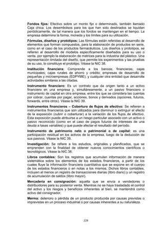 Fondos fijos: Efectivo sobre un monto fijo o determinado, también llamado
Caja chica. Los desembolsos para los que han sido destinados se liquidan
periódicamente, de tal manera que los fondos se mantengan en el tiempo. La
empresa determina la forma, moneda y los límites para su utilización.
Fórmulas, diseños y prototipos: Las fórmulas están referidas al desarrollo de
elementos que forman compuestos, para la elaboración de productos en serie,
como en el caso de los productos farmacéuticos. Los diseños y prototipos, se
refieren al desarrollo de modelos específicamente diseñados para su uso o
venta, por ejemplo la elaboración de matrices para la industria del plástico. Una
representación limitada del diseño, que permite los experimentos y las pruebas
de su uso, lo constituye el prototipo. Véase la NIC 38.
Institución financiera: Comprende a los bancos; financieras; cajas
municipales; cajas rurales de ahorro y crédito; empresas de desarrollo de
pequeñas y microempresas (EDPYME); y cualquier otra entidad que desarrolle
actividades similares a las citadas.
Instrumento financiero: Es un contrato que da origen tanto a un activo
financiero en una empresa y, simultáneamente, a un pasivo financiero o
instrumento de capital en otra empresa, entre los que se considera las cuentas
por cobrar, cuentas por pagar, acciones, bonos y derivados (opciones, futuros,
forwards, entre otros). Véase la NIC 39.
Instrumentos financieros – Cobertura de flujos de efectivo: Se refieren a
instrumentos financieros que son utilizados para disminuir o extinguir el efecto
de la exposición (cubrir o coberturar) a la variación de los flujos de efectivo.
Esta exposición puede atribuirse a un riesgo particular asociado con un activo o
pasivo reconocido (como en el caso de pagos futuros de intereses de una
deuda a tasas variables) y que puede afectar el resultado del período.
Instrumento de patrimonio neto o patrimonial o de capital: es una
participación residual en los activos de la empresa, luego de la deducción de
sus pasivos. Véase la NIC 39.
Investigación: Se refiere a los estudios, originales y planificados, que se
emprenden con la finalidad de obtener nuevos conocimientos científicos o
tecnológicos. Véase la NIC 38.
Libros contables: Son los registros que acumulan información de manera
sistemática sobre los elementos de los estados financieros, a partir de los
cuales fluye la información financiera cuantitativa que se expone en el cuerpo
de los estados financieros o en notas a los mismos. Dichos libros contables,
incluyen al menos un registro de transacciones diarias (libro diario) y un registro
de acumulación de saldos (libro mayor).
Mercadería en consignación: aquella que se envía a vendedores o
distribuidores para su posterior venta. Mientras no se haya trasladado el control
del activo y los riesgos y beneficios inherentes al bien, se mantendrá como
activo del consignador.
Merma: deterioro o pérdida de un producto producida por causas previstas o
imprevistas en un proceso industrial o por causas inherentes a su naturaleza.




                                       228
 
