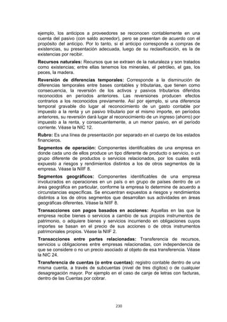 ejemplo, los anticipos a proveedores se reconocen contablemente en una
cuenta del pasivo (con saldo acreedor), pero se presentan de acuerdo con el
propósito del anticipo. Por lo tanto, si el anticipo corresponde a compras de
existencias, su presentación adecuada, luego de su reclasificación, es la de
existencias por recibir.
Recursos naturales: Recursos que se extraen de la naturaleza y son tratados
como existencias; entre ellas tenemos los minerales, el petróleo, el gas, los
peces, la madera.
Reversión de diferencias temporales: Corresponde a la disminución de
diferencias temporales entre bases contables y tributarias, que tienen como
consecuencia, la reversión de los activos y pasivos tributarios diferidos
reconocidos en períodos anteriores. Las reversiones producen efectos
contrarios a los reconocidos previamente. Así por ejemplo, si una diferencia
temporal gravable dio lugar al reconocimiento de un gasto contable por
impuesto a la renta y un pasivo tributario por el mismo importe, en períodos
anteriores, su reversión dará lugar al reconocimiento de un ingreso (ahorro) por
impuesto a la renta, y consecuentemente, a un menor pasivo, en el período
corriente. Véase la NIC 12.
Rubro: Es una línea de presentación por separado en el cuerpo de los estados
financieros.
Segmentos de operación: Componentes identificables de una empresa en
donde cada uno de ellos produce un tipo diferente de producto o servicio, o un
grupo diferente de productos o servicios relacionados, por los cuales está
expuesto a riesgos y rendimientos distintos a los de otros segmentos de la
empresa. Véase la NIIF 8.
Segmentos geográficos: Componentes identificables de una empresa
involucrados en operaciones en un país o en grupo de países dentro de un
área geográfica en particular, conforme la empresa lo determine de acuerdo a
circunstancias específicas. Se encuentran expuestos a riesgos y rendimientos
distintos a los de otros segmentos que desarrollan sus actividades en áreas
geográficas diferentes. Véase la NIIF 8.
Transacciones con pagos basados en acciones: Aquellas en las que la
empresa recibe bienes o servicios a cambio de sus propios instrumentos de
patrimonio, o adquiere bienes y servicios incurriendo en obligaciones cuyos
importes se basan en el precio de sus acciones o de otros instrumentos
patrimoniales propios. Véase la NIIF 2.
Transacciones entre partes relacionadas: Transferencia de recursos,
servicios u obligaciones entre empresas relacionadas, con independencia de
que se considere o no un precio asociado al objeto de esa transferencia. Véase
la NIC 24.
Transferencia de cuentas (o entre cuentas): registro contable dentro de una
misma cuenta, a través de subcuentas (nivel de tres dígitos) o de cualquier
desagregación mayor. Por ejemplo en el caso de canje de letras con facturas,
dentro de las Cuentas por cobrar.




                                      230
 