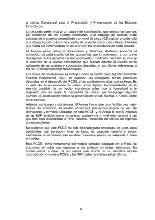 al Marco Conceptual para la Preparación y Presentación de los Estados
Financieros.
La segunda parte, incluye un cuadro de clasificación, que separa las cuentas
por elementos de los estados financieros, y el catálogo de cuentas. Este
catálogo se encuentra desarrollado a un nivel de cinco (05) dígitos, y contempla
una desagregación básica de cuentas de acuerdo con su naturaleza, la misma
que podrá ser incrementada de acuerdo con las necesidades de cada entidad.
La tercera parte, sobre la Descripción y Dinámica Contable, presenta el
contenido, de cada cuenta, de las subcuentas que lo conforman, y una breve
descripción de los aspectos de reconocimiento y medición. También se incluye
la dinámica de la cuenta; comentarios que buscan orientar al usuario en la
aplicación de las cuentas y subcuentas descritas; y, por último, referencias a
las NIIF e interpretaciones relacionadas.
Las bases de conclusiones se incluyen como la cuarta parte del Plan Contable
General Empresarial. Aquí, se exponen los principales temas generales
debatidos en el desarrollo del PCGE, y las conclusiones a las que se llegó. Es
el caso de la conveniencia de utilizar cinco dígitos, la interpretación de la
esencia contable de un hecho económico antes que la formalidad o lo
dispuesto por las leyes; la necesidad de utilizar y/o desagregar algunas
cuentas; la acumulación versus la presentación de las cuentas o rubros, entre
otros asuntos.
Además, se incorpora dos anexos. El Anexo I en el que para facilitar una mejor
lectura del contenido, el usuario encontrará precisiones acerca del uso de
definiciones y términos utilizados en este PCGE; y el Anexo II, con la relación
de las NIIF emitidas por el organismo competente a nivel internacional y las
que han sido oficializadas a nivel nacional, indicando las fechas de vigencia
correspondientes.
No obstante que este PCGE ha sido diseñado para empresas, es decir, para
actividades que persiguen fines de lucro, de cualquier tamaño o sector
económico, su contenido, con cambios reducidos, puede ser adaptado a otras
entidades.
Este PCGE, como herramienta del modelo contable adoptado en el Perú, se
subordina en todos sus aspectos a las políticas contables adoptadas. En
consecuencia, aunque no se espera que ocurra, si se identifica alguna
contradicción entre este PCGE y las NIIF, deben preferirse estas últimas.




                                       II
 